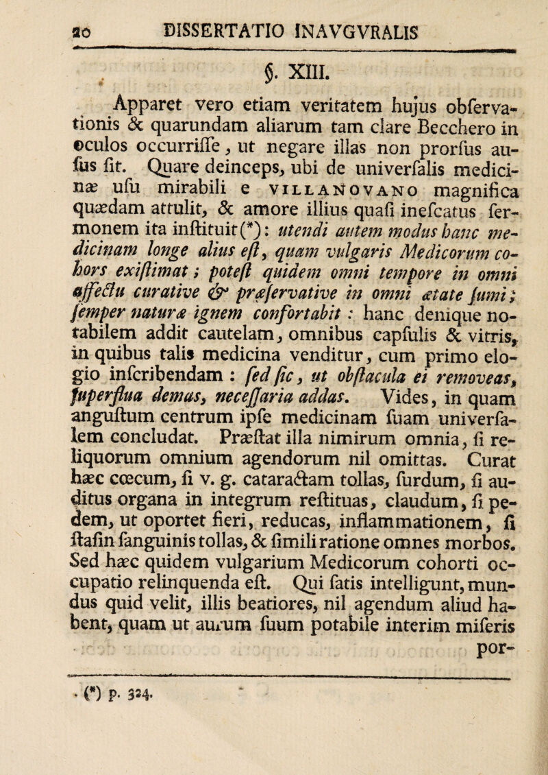 $. XIII. Apparet vero etiam veritatem hujus obTerva- tionis & quarundam aliarum tam clare Becchero in ©culos occurrifle, ut negare illas non prorfus au- fus fit. Quare deinceps, ubi de univerfalis medici¬ nas ulu mirabili e viuaNovano magnifica quasdam attulit, & amore illius quafi inefcatus Ter¬ monem ita inftituit (*): utendi autem modus hanc me¬ dicinam longe alius eft, quam vulgaris Medicorum co¬ hors exiftimat; poteft quidem omni tempore in omni ajfe&u curative prafervative in omni atate Jumi} femper natura ignem confortabit: hanc denique no¬ tabilem addit cautelam, omnibus capfulis & vitris, in quibus talis medicina venditur, cum primo elo¬ gio infcribendam : fed ftc, ut obftacula ei removeas, fuperflua demas, necejjaria addas. Vides, in quam anguftum centrum ipfe medicinam Tuam univerfa- lem concludat. Prasftat illa nimirum omnia, fi re¬ liquorum omnium agendorum nil omittas. Curat haec coecum, fi v. g. catara&am tollas. Turdum, fi au¬ ditus organa in integrum reftituas, claudum, fi pe¬ dem, ut oportet fieri, reducas, inflammationem, fi ftafin Tanguinis tollas, & fimiliratione omnes morbos. Sed haec quidem vulgarium Medicorum cohorti oc¬ cupatio relinquenda eft. Qui Tatis intelligunt, mun¬ dus quid velit, illis beatiores, nil agendum aliud ha¬ bent, quam ut aurum Tuum potabile interim miTeris por- • (*) P- 3*4>