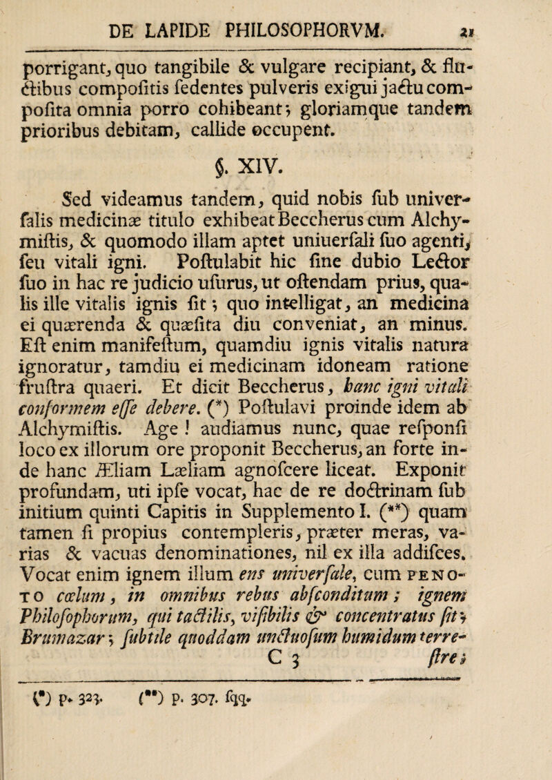 porrigant, quo tangibile & vulgare recipiant, & An¬ dibus compofitis fedentes pulveris exigui jaducom- pofita omnia porro cohibeantgloriamque tandem prioribus debitam, callide occupent. $. XIV. Sed videamus tandem, quid nobis lub univer- falis medicinae titulo exhibeat Beccherus cum Alchy- miftis, & quomodo illam aptet uniuerfali fuo agenti* feu vitali igni. Poftulabit hic fine dubio Ledor fuo in hac re judicio ufurus, ut oftendam prius, qua¬ lis ille vitalis ignis fit; quo intelligat, an medicina ei quaerenda & quaefita diu conveniat, an minus. Eft enim manifeftum, quamdiu ignis vitalis natura ignoratur, tam diu ei medicinam idoneam ratione fruftra quaeri. Et dicit Beccherus, hanc igni vitali conformem effe debere. (*) Poftulavi proinde idem ab Alchymiftis. Age ! audiamus nunc, quae refponfi loco ex illorum ore proponit Beccherus, an forte in¬ de hanc Miam Laeliam agnofcere liceat. Exponit profundam, uti ipfe vocat, hac de re dodrinam fub initium quinti Capitis in Supplemento I. (**) quam tamen fi propius contempleris, praeter meras, va¬ rias & vacuas denominationes, nil ex illa addifces. Vocat enim ignem illum ens univerfale, cum pe no¬ to coelum, in omnibus rebus ab [conditum; ignem Pbilofophontm, qui tad ilis, vi [bilis & concentratus fit i Brumazar, fubtile qnoddam unduofutn humidum terre- C 3 (Ire i V) p* 32* (•*) P' 307- %*