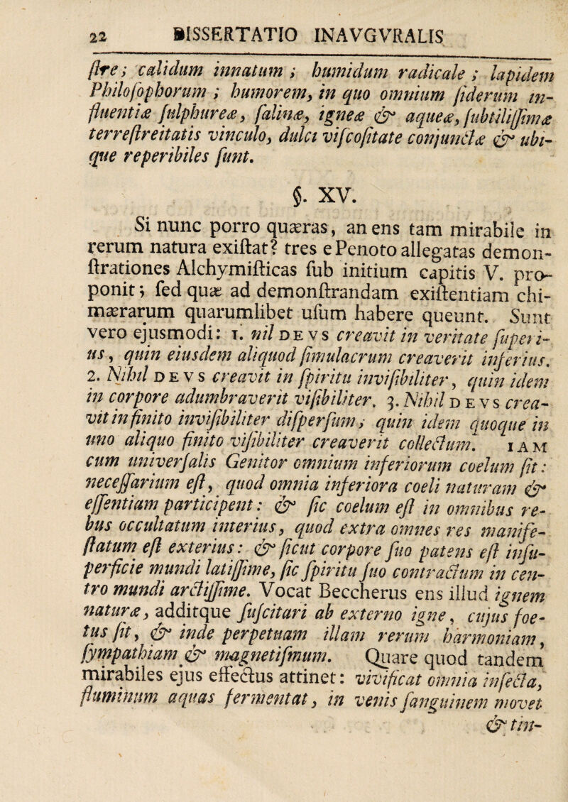 /Ire; edi dum innatum; humidum radicate ; lapidem Philofophormn ; humorem, in quo omnium fiderum in¬ fluentis Julphures, falins, ignes & aques, (ubtiUjfmis terreftreitatis vinculo, dulci vifeofitate conjunds & ubi¬ que reperibiles funt. §. XV. Si nunc porro quadras, an ens tam mirabiie in rerum natura exiftat? tres e Penoto allegatas demon- ftrationes Alchymifticas fub initium capitis V. pro¬ ponit ; fed qua; ad demonftrandam exiftentiam chi- marrarum quarumlibet ufum habere queunt. Sunt vero ejusmodi: r. nil de vs creavit in veritate fuperi- us, quin eiusdem aliquod fimulacrum creaverit inferius. 2. Nihil de vs cteavit in fpimtu invifibiliter, quin idem in corpore adumbraverit vijibiliter. 3. Nihil d e v s crea¬ vit infinito invijibihter difperfuni ; quin idem ejuoque in uno aliquo finito vijibiliter creaverit coUedum. 1 a m cum univerjalis Genitor omnium inferiorum coelum fit: neceffarium eft, quod omnia inferiora coeli naturam & effentiam participent: & (ic coelum efl in omnibus re¬ bus occultatum interius, quod extra omnes res manife- ftatum efl exterius: & fient corpore fuo patens efl infu- perficie mundi latijjime, (ic fpiritu fuo contradam in cen¬ tro mundi ardifjime. Vocat Beccherus ens illud ignem natur s, additque fufeitari ab externo igne, cujus foe¬ tus (it, & inde perpetuam illam rerum harmoniam, fyrnpathiam & magnetifmum. Quare quod tandem mirabiles ejus elFedtus attinet: vivificat omnia infida, fluminum aquas fermentat, in venis fanguinem movet &tin-