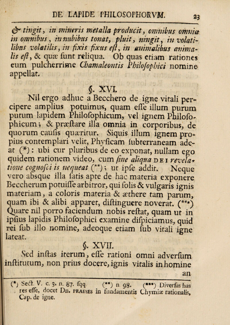 1 & tingit, m mineris metalla producit, omnibus omnia in omnibus, innubibus tonat, pluit, ningit, in volati¬ libus volatilis, in fixis fixus eft, in animalibus anima¬ lis eft, & quat funt reliqua. Ob quas edam radones eum pulcherrime Chamaleontis Philojopbici nomine appellat. $. XVI. Nil ergo adhuc a Becchero de igne vitali per¬ cipere amplius potuimus, quam elTe illum purum putum lapidem Philofophicum, vel ignem Philofo- phicum i & pratftare illa omnia in corporibus, de quorum caulis quaeritur. Siquis illum ignem pro¬ pius contemplari velit, Phylleam lubterraneam ade¬ at (*): ubi cur pluribus de eo exponat, nullam ego quidem rationem video, cum fine aliqua dei revela* tione cognofei is nequeat (**); ut ipfe addit. Neque vero absque illa fatis apte de hac materia exponere Beccherum potuiffe arbitror, qui folis & vulgaris ignis materiam, a coloris materia & atthere tam parum, quam ibi & alibq apparet, diftinguere noverat. (***) Quare nil porro faciendum nobis reflat, quam ut in ipfxus lapidis Philofophici examine difpiciamus, quid rei fub illo nomine, adeoque etiam fub vitali igne lateat. $. XVII. •Sed inflas iterum, efle rationi omni adverliim inftitutum, non prius docere, ignis vitalis inhomine an (•) Sed V. c. 3. n. 87- fqq. (”) n 98. (•••) Diverfas has res effe, docet Dn* praeses in fundamentis Chymias rationalis, Cap. de igne.