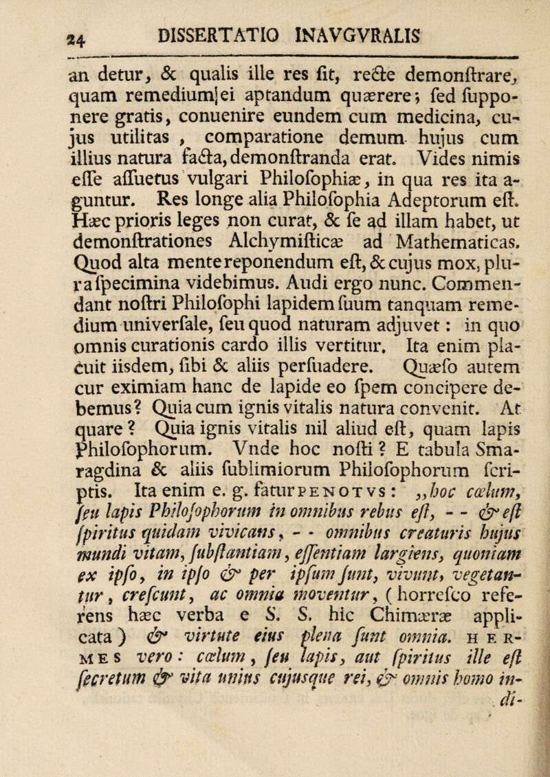 an detur, & qualis ille res fit, reifte demonftrare, quam remedium] ei aptandum quasrere; fed fuppo- nere gratis, conuenire eundem cum medicina, cu¬ jus utilitas , comparatione demum hujus cum illius natura fa<fta, demonftranda erat. Vides nimis ede afluetus vulgari Philofophia:, in qua res ita a- guntur. Res longe alia Philofophia Adeptorum eft. Hasc prioris leges non curat, & fe ad illam habet, ut demonftrationes Alchymiftica: ad Mathematicas. Quod alta mente reponendum eft, & cujus mox, plu¬ ra fpecimina videbimus. Audi ergo nunc. Commen¬ dant noftri Philofophi lapidem fuum tanquam reme¬ dium univerfale, feuquod naturam adjuvet: in quo omnis curationis cardo illis vertitur. Ita enim pla¬ cuit iisdem, fibi & aliis perfuadere. Quaefo autem cur eximiam hanc de lapide eo fpem concipere de¬ bemus? Quia cum ignis vitalis natura convenit. At quare ? Quia ignis vitalis nil aliud eft, quam lapis philofophorum. Vnde hoc nofti ? E tabula Sma¬ ragdina & aliis fublimiorum Philofophorum fcri- ptis. Ita enim e. g. fatur p e n o t v s : „ hoc cotium, (eu lapis Philojopborum in omnibus rebus eft, - - e(l ipiritus quidam vivicans, - - omnibus creaturis hujus mundi vitam, fubftantiam, ejjentiam largiens, quoniam ex ipfo, in ipjo & per ipfum Junt, vivunt, vegetan¬ tur, crefcunt, ac omnia moventur, ( horrefco refe¬ rens ha:c verba e S. S. hic Chimaerae appli¬ cata ) & virtute eius plena fune omnia, h e r- mes vero: ccelum, (eu lapis, aut (piritus ille efl r«lm + mim a>mV‘ '■«> & -*> l’«‘° f