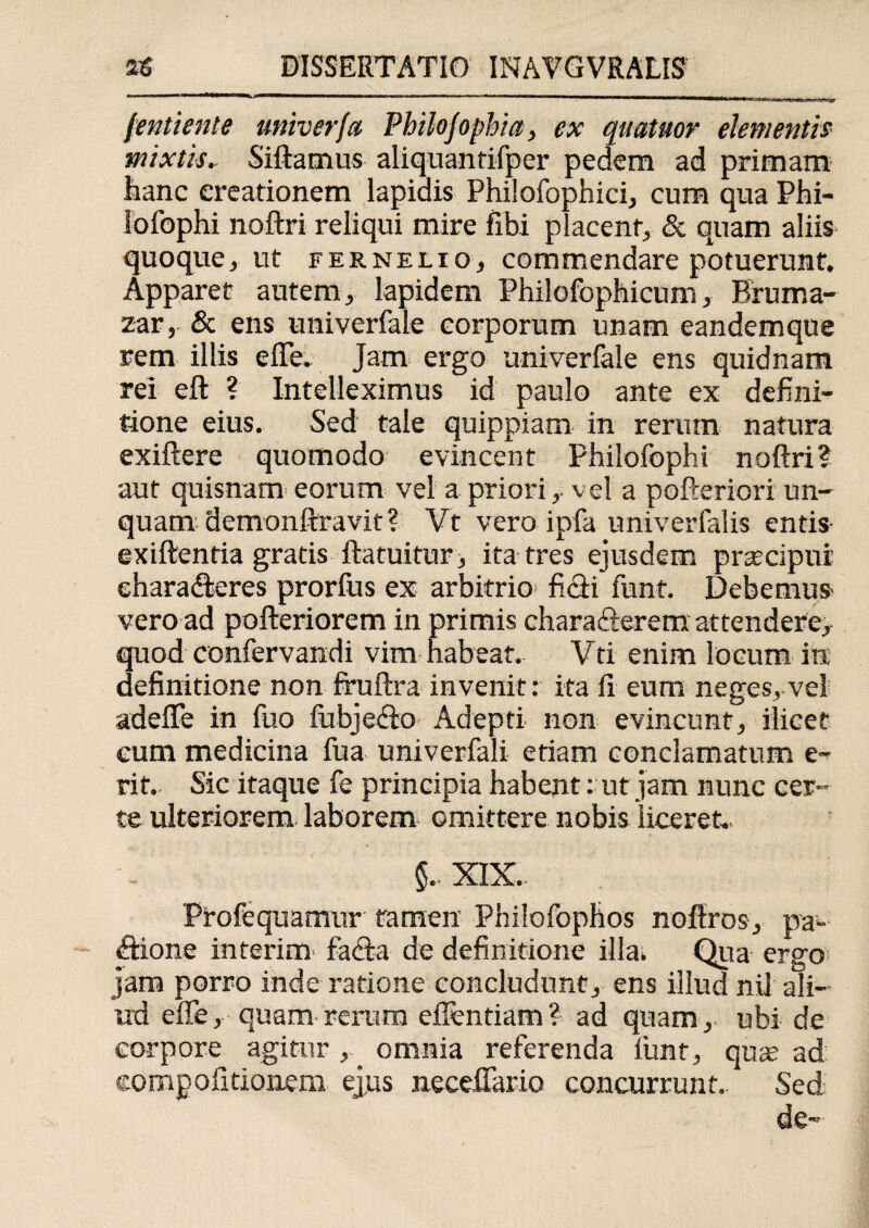 (entiente miver/a Philojophia, ex quatuor elementis mixtis.. Siftamus aliquantifper pedem ad primam hanc creationem Iapidis Philofophici, cum qua Phi¬ lo fophi noftri reliqui mire fibi placent, & quam aliis quoque, ut fernelio, commendare potuerunt. Apparet autem, lapidem Philofophicum, Bruma- zar, & ens univerfale corporum unam eandemque rem illis efle. Jam ergo univerfale ens quidnam rei eft ? Intelleximus id paulo ante ex defini¬ tione eius. Sed tale quippiam in rerum natura exiftere quomodo evincent Philofophi noftri? aut quisnam eorum vel a priori,• vel a pofteriori un¬ quam demonftravit? Vt vero ipfa univerfalis entis exiftenfia gratis ftatuitur , ita tres ejusdem prgecipnr eharadteres prorfus ex arbitrio ficti funt. Debemus vero ad pofteriorem in primis charafterem attendere, quod confervandi vim habeat. Vti enim locum in definitione non fruftra invenit: ita fi eum neges, vel adefle in fuo fubjefio Adepti non evincunt, ilicet cum medicina fua univerfali etiam conclamatum e- rit. Sic itaque fe principia habent: ut jam nunc cer¬ te ulteriorem laborem omittere nobis liceret.- XIX.. Profequamur tamen Philofophos noftros, pa¬ ctione interim fatta de definitione illa. Qua ergo jam porro inde ratione concludunt, ens illud nil ali¬ ud efle, quam rerum eflentiam? ad quam, ubi de corpore agitur, omnia referenda liint, qua? ad compofitionem ejus neceflario concurrunt.. Sed de-