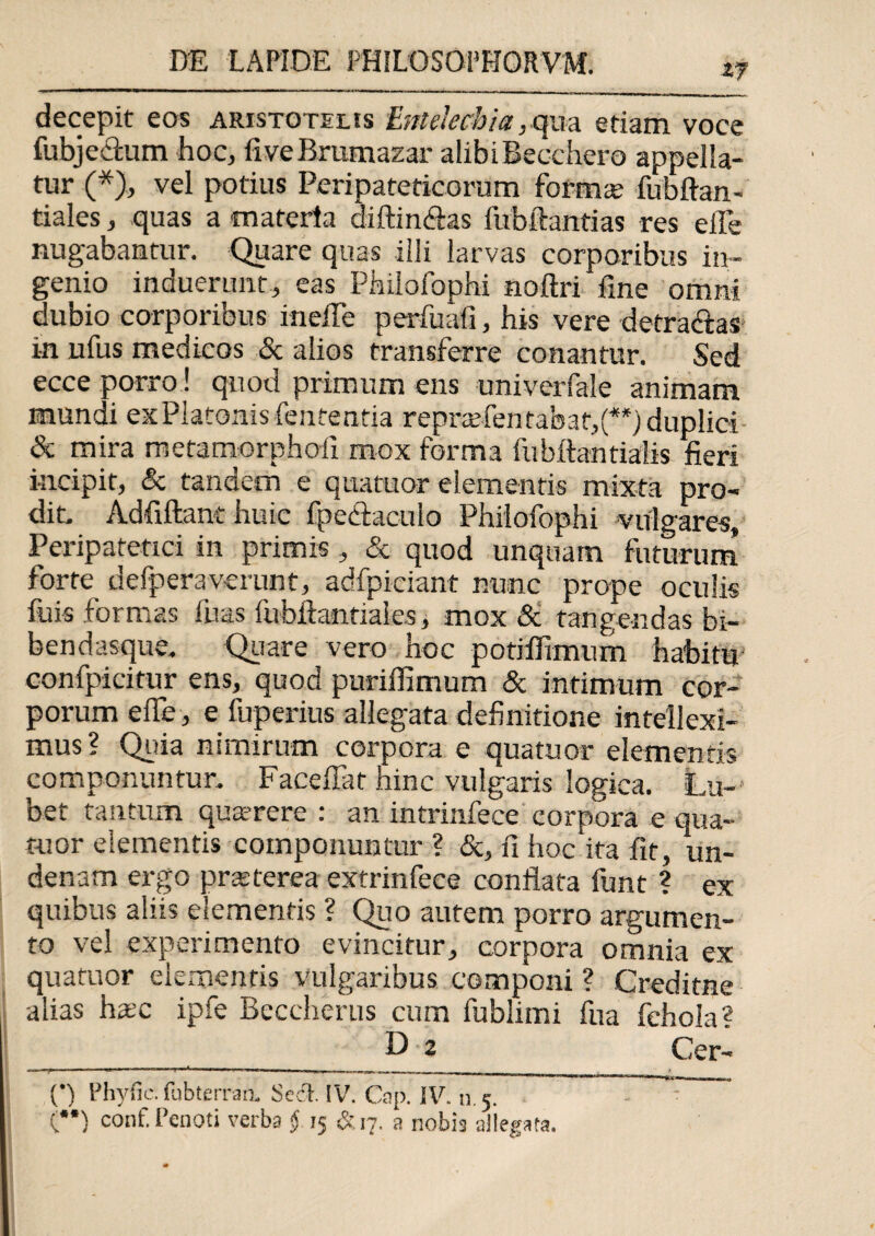 ty decepit eos Aristotelis Entelechia,qua etiam voce fubjeclum hoc, fiveBratnazar alibiBecchero appella¬ tur (*), vel potius Peripateticorum forma; fubftan- tiales, quas a materia diftin&as fubftantias res efle nugabantur. Quare quas illi larvas corporibus in¬ genio induerunt, eas Philofophi noftri fine omni dubio corporibus inefle perfuafi, his vere detractas in ufus medicos & alios transferre conantur. Sed ecce porro! quod primum ens univerfale animam mundi ex Platonis fententia reprarientabat,(**) duplici & mira metamorphoii mox forma fubftantialis fieri incipit, & tandem e quatuor elementis mixta pro¬ dit. Adfiftant huic fpectacuio Philofophi vulgares. Peripatetici in primis, & quod unquam futurum forte defperaverunt, adfpiciant nunc prope oculis fuis formas Ilias fubftantiale.s, mox & tangendas bi- bendasque. Quare vero hoc potifiimum habitu' confpicitur ens, quod puriffimum & intimum cor¬ porum effe, e fuperius allegata definitione intellexi¬ mus? Quia nimirum corpora e quatuor elementis componuntur. Faceflat hinc vulgaris logica. Lu¬ cet tantum qua?rere : an intrinfece corpora e qua¬ tuor elementis componuntur ? &, fi hoc‘ita fit, un- denam ergo praeterea extrinfece conflata funt ? ex quibus aliis elementis ? Quo autem porro argumen¬ to vel experimento evincitur, corpora omnia ex quatuor elementis vulgaribus componi ? Creditne alias haec ipfe Beccherus cum fublimi fua fehola? ___ D 2 Cer- (•) Phy fi e. fubterran. Seri. IV. Cap. IV. n. 5. \ (”) conf.Penoti verba § 15 &17. a nobis allegata.