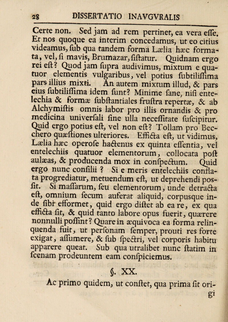 Certe non. Sed jam ad rem pertinet, ea vera effe. Et nos quoque ea interim concedamus, ut eo citius videamus, fub qua tandem forma Laelia haec forma¬ ta , vel, fi mavis, Brumazar, fiftatur. Quidnam ergo rei eft ? Quod jam fupra audivimus, mixtum e qua- tuor elementis vulgaribus, vel potius fubtiliffima pars illius mixti. An autem mixtum illud, & pars eius fubtiliffima idem funt? Minime fane, nifi ente¬ lechia & formas; fubftantiales fruftra repertae, «Sc ab Alchymiftis omnis labor pro illis ornandis & pro medicina univerfali fine ulla neceffitate fufcipitur. Quid ergo potius eft, vel non eft? Tollam pro Bec- chero quaeftiones ulteriores. Effidla eft, ut vidimus, Laelia haec operofe ha<ftenus ex quinta effentia, vel entelechiis quatuor elementorum, collocata poft aulaeas, & producenda mox in confpe&um. Quid ergo nunc confilii ? Si e meris entelechiis confla¬ ta progrediatur, metuendum eft, ut deprehendi pos- lit. Si maflarum, feu elementorum, unde detracia eft, omnium fecum auferat aliquid, corpusque in¬ de fibi- efformet, quid ergo diftet ab ea re, ex qua effidta fit, & quid tanto labore opus fuerit, quaerere nonnulli poffint ? Quare in aequi voca ea forma relin¬ quenda fuit, ut perfonam femper, prouti res forte exigat, alTumere, & fub fpeftri, vel corporis habitu apparere queat. Sub qua utralibet nunc ftatim in fcenam prodeuntem eam confpiciemus. i §. XX. Ac primo quidem, ut conflet, qua prima fit ori- &