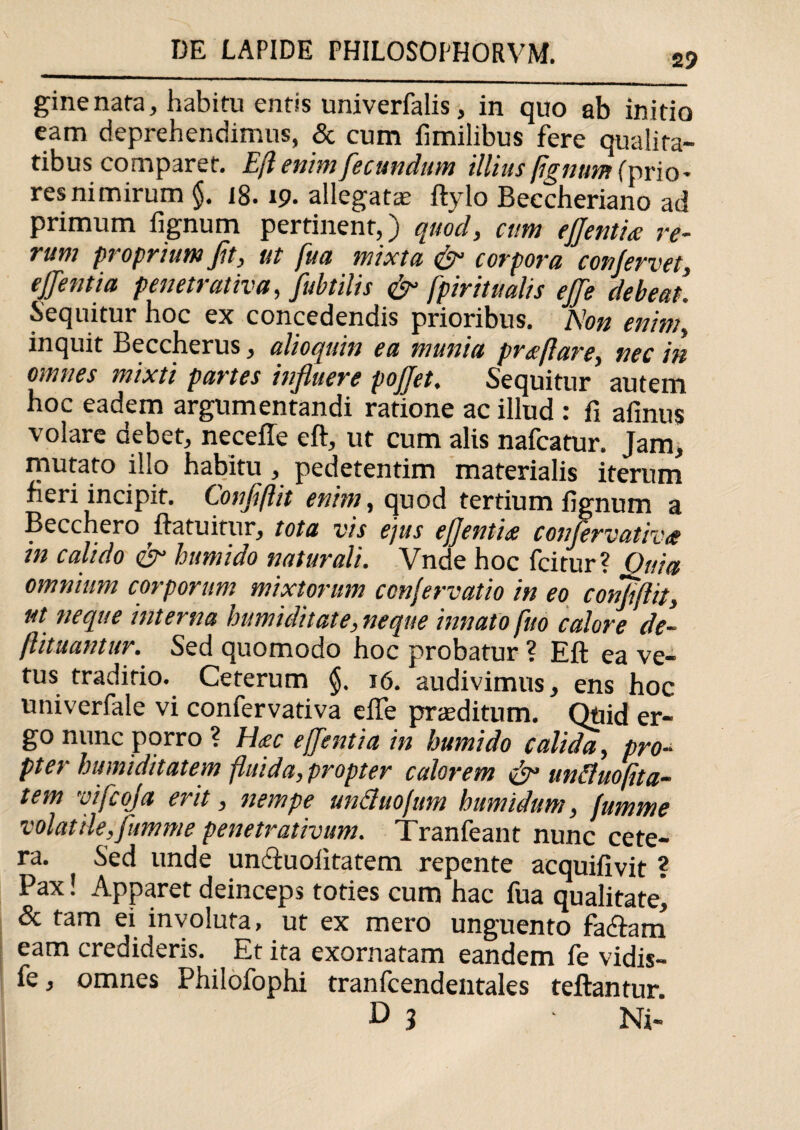 ginenata, habitu entis univerfalis, in quo ab initio eam deprehendimus, & cum fimilibus fere qualita¬ tibus comparet. Eft enim fecundum illius fignum (prio- res nimirum §. 18.19. allegatae ftylo Beccheriano ad primum fignum pertinent,) quod, cum eflentiee re¬ rum proprium fit, ut fua mixta & corpora conjervet, e flentia penetrativa, fubtilis & fpiritu alis efle debeat. Sequitur hoc ex concedendis prioribus. Non enim, inquit Beccherus, alioquin ea munia proflare, nec in omnes mixti partes influere poflet. Sequitur autem hoc eadem argumentandi ratione ac illud : fi afinus volare debet, necefle eft, ut cum alis nafcatur. Jam, mutato illo habitu , pedetentim materialis iterum fieri incipit. Conflftit enim, quod tertium fignum a Becchero ftatuitur, tota vis ejus eflentns conjervativts in calido humido naturali. Vnde hoc fcitur? Ouia omnium corporum mixtorum conjervatio in eo conjiftit, ut neque interna humiditate, neque innato fud calore de- ftituantur. Sed quomodo hoc probatur? Eft ea ve¬ tus traditio. Ceterum §. 16. audivimus, ens hoc univerfale vi confervativa efle proditum. Qnid er¬ go nunc porro ? H<ec e flentia in humido calida, pro¬ pter humi ditat em fluida,propter calorem & unfluofita- tem vifcoja erit, nempe unduojum humidum, fumme volat ile, fumme penetrat ivum. Tranfeant nunc cete¬ ra. Sed unde uncfuoiitatem repente acquifivit ? Pax! Apparet deinceps toties cum hac fua qualitate, & tam ei involuta, ut ex mero unguento facftam eam credideris. Et ita exornatam eandem fe vidis- fe, omnes Philofophi tranfcendentales teftantur. D 3 ■ Ni-