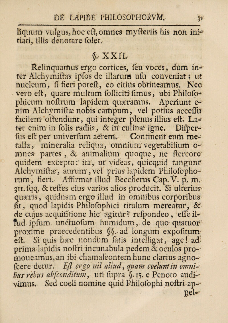 ' - --..- - - - ---- - - - ----- - - - liquurn vulgus, hoc eft, omnes myfteriishis non ini-3 tiati, illis denotare foief. $. xxrt Relinquamus ergo cortices, feu voces, dum in~ ter Alchymiftas ipfos de illarum ufu conveniat; ut nucleum, fi fieri poteft, eo citius obtineamus. Nec vero eft, quare multum folliciti fimus, ubi Philofo- phicum noftrum lapidem quaeramus. Aperiunt e- nim Alchymiftae nobis campum, vel potius acceflu facilem'oftendunt, qui integer plenus illius eft. La¬ tet enim in folis radiis, & in culinas igne. Difper- fus eft per univerlum aerem. Continent eum me¬ talla, mineralia reliqua, omnium vegetabilium o- mnes partes , & animalium quoque, ne ftercore' quidem excepto: ita, ut videas-, quicquid tangunt AlchymifteE, aurum , vel prius lapidem Philofopho- rum, fieri. Affirmat illud Beccherus Cap. V. p. m„ 311. fqq. & teftes eius varios alios producit. Si ulterius?' quaeris , quidnam ergo illud in omnibus corporibus fit, quod lapidis Philofophici titulum mereatur, & de cujus acquifitione hic agitiir? refpondeo , efle il- fud ipfum uncftuofum humidum, de quo quatuor' proxime praecedentibus ad longum expolitum; eft. Si quis h^c nondbm fatis intelligat, age! ad; prima lapidis noftri incunabula pedem & oculos pro-’ moueamus, an ibi chamaleontem hunc clarius agno-’ fcere detur. Eft ergo nil aliud, quam coelum in omni¬ bus rebus ab [conditum, uti fupra §.15. e Penoto audi-- vimus. Sed coeli nomine quid Philofophi noftri ap-- pel--