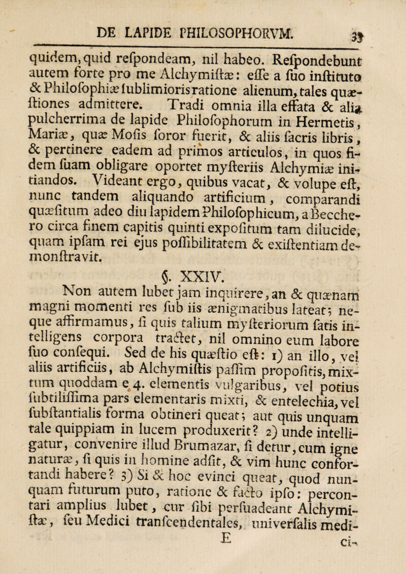 3} quidem, quid refpondeam, nil habeo. Refpondebunt autem forte pro me Alchymifta?: effe a fuo inftituto &PhiIofophia:fublimioris ratione alienum, tales quae- ftiones admittere. Tradi omnia illa effata & ali» pulcherrima de lapide Philofophorurn in Hermetis, Maria:, qua: Mofis foror fuerit, & aliis facris libris, & pertinere eadem ad primos articulos, in quos fi¬ dem fuam obligare oportet myfteriis Alchymia: ini¬ tiandos. Videant ergo, quibus vacat, & volupe eft, nunc tandem aliquando artificium, comparandi quxfitum adeo diu lapidem Philofophicum, a Becche- ro circa finem capitis quinti expolitum tam dilucide, quam ipfam rei ejus poffibilitatem Sc exiftentiam de- monftravit. §. XXIV. Non autem lubet jam inquirere, an & quanam magni momenti res fub iis aenigmatibus lateat*, ne¬ que affirmamus, ii quis talium myfteriorum fatis in- telligens corpora traffet, nil omnino eum labore fuo confequi. Sed de his quteftio eft: i) an illo, vel aliis artificiis, ab Alchymiftis paflim propofitis, mix- tum quoddam e 4. elementis vulgaribus, vel potius fubtiliffima pars elementaris mixti, Sc entelechia, vel iubftantialis forma ootineri queat; aut quis unquam tale quippiam in lucem produxerit ? 2) unde intelli- gatur, convenire illud Brumazar, fi detur,cum igne natura:, fi quis in homine adfit, & vim hunc confor- tandihabere? 3) Si Sc hoc evinci queat, quod nun¬ quam futurum puto, ratione Sc facio ipfo: percon¬ tari amplius lubet, cur fibi perfuadeant Alchymi- fta:, teu Medici tranfcendentales, univerfalis medi- CI--