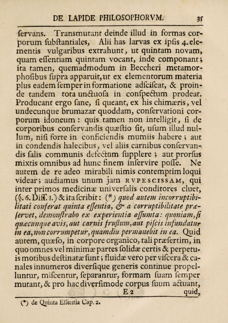 fervans. Transmutant deinde illud in formas cor¬ porum fubftantiales, Alii has larvas ex ipfis 4. ele¬ mentis vulgaribus extrahunt, ut quintam novam» quam effentiam quintam vocant, inde componant; ita tamen, quemadmodum in Beccheri metamor- phofibus fupra apparuit,ut ex elementorum materia plus eadem femper in formatione adfcifcat, & proin¬ de tandem tota un&uofa in confpe&um prodeat. Producant ergo fane, fi queant, ex his chimasris, vel undecunque brumazar quoddam, confervationi cor¬ porum idoneum : quis tamen non intelligit, fi de corporibus confervandis qusertio fit, ufum illud nul¬ lum, nifi forte in conficiendis mumiis habere ; aut in condendis halecibus, vel aliis carnibus confervan-, dis falis communis defedtam fupplere ; aut prorfus mixtis omnibus ad hunc finem infervire pofle. Ne autem de re adeo mirabili nimis contemptim loqui videar; audiamus unum jam rvpescissam, qui inter primos medicinas univerfaiis conditores cluet, (§. 6. Diff. I.) & ita fcribit: (* *) quod autem incorruptibi¬ litati conferat quinta ejjentia, <&* a corruptibilitate pra- fervet, demonftrabo ex experientia affumta: quoniam,fi quacunque avis, aut carnis fruflum, aut pifcis infundatur in ea, non corrumpetur, quamdiu permanebit in ea. Quid autem, quasfo, in corpore organico, tali prasfertim, in quo omnes vel minima; partes folidas certis & perpetu¬ is motibus deftinatte funt; fluidas vero per vifcera & ca¬ nales innumeros diverfique generis continue propel¬ luntur, mifcentur, feparantur, formam fuam femper mutant, & pro hac diverfimode corpus fuum adimant, > E 2 quid. (•) de Quinta Eflentia Cap, 2*