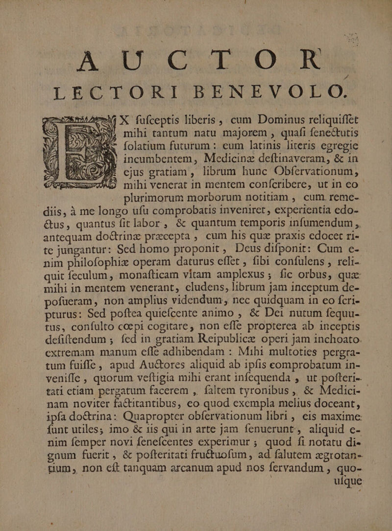 LECTORI BSENEVOFDO, -1i X fufceptis liberis, cum Dominus reliquiffet SNO, mihi tantum natu majorem , quafi fenectutis i, FEE. folatium futurum :. cum latinis literis egregie TN peS Sd incumbentem , Medicinz deftinaveram, &amp; 1n DANS cjus gratiam , librum hunc Obfervationum , A9 mihi venerat in mentem conícribere, ut in eo - | plurimorum morborum notitiam , cum. reme- diis, à me longo ufu comprobatis inveniret , experientia edo- &amp;us, quantus fit labor , &amp; quantum temporis infumendum ,. antequam do&amp;rinz precepta , cum his quz praxis edocet ri- te jungantur: Sed homo proponit , Deus difponir: Cum c- nim philofophix operam daturus effet ; fibi confulens , reli- quit feculum , monafticam vitam amplexus; fic orbus, qua mihi in. mentem venerant, cludens, librum jam inceptum de- pofueram, non amplius videndum; nec quidquam in eo fcri- pturus: Sed poftea quieícente animo , &amp; Dei nutum fequu- tus, confulto coepi cogitare, non efle propterea ab inceptis defiftendum ; fed in gratiam Reipublicz operi jam inchoato. extremam manum efle adhibendam : Mihi multoties pergra- tum fuiffe, apud Au&amp;ores aliquid ab ipfis comprobatum 1n- veniffe , quorum veftigia mihi erant infequenda ,. ut pofteri- tati ctiam pergatum facerem , faltem tyronibus ,, &amp; Medici- nam noviter factitantibus, eo quod exempla melius doceant, ipfa doCtrina: Quapropter obfervationum libri , eis maxime funt utiles; imo &amp; tis qui in arte jam fenuerunt, aliquid e- nim femper novi fenefcentes experimur ; quod fi notatu di- gnum fuerit , &amp; pofteritati fru&amp;tuofum, ad falutem xgrotan- tium, non cít tanquam arcanum apud nos fervandum ; quo- uique