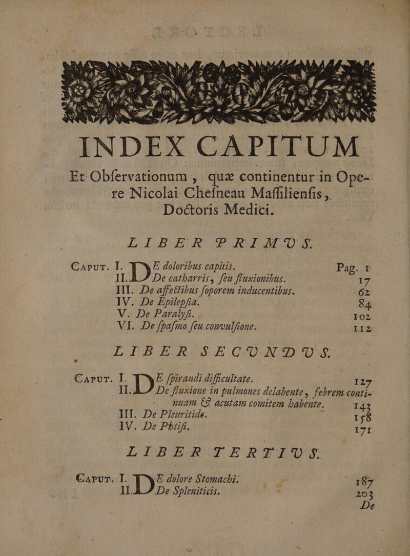 L Iu JA Qu m Capvr. I. E doloribus capitis. * Pag. r 1I. De catbarris,. feu fluxionibus. 17 III. De affettibus foporem inducentibus. 62 IV. De Epilepfia. O4 V. De Paralyfi. 102 VI. De fpafino feu CUM 0U8.. LIZ LIBER S EC'/UN'D'UO S Carvr. I. mb: [piraudi difficultate. | I27  De fluxione in pulmones delabente , febrem conti- nuam 63 acutam comitem babente. I IV. De Pbiif. | T LIBER TERTIUVS Carv'r. I. QE dolore Stomachbi. —— r. 187 1L. De Spleniticis. : 203 De aen m