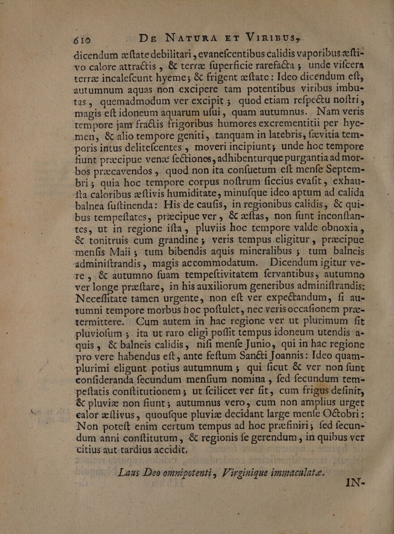 616 Dg NarUvRA ET VinisUS,. dicendum zftate debilitari , evanefcentibus calidis vaporibus fti- vo calore attractis , & terrae fuperficie rarefa&ta ;. unde vifcera terrae incalefcunt hyeme; & frigent zítate : Ideo dicendum eft, autumnum aquas non excipere tam potentibus viribus imbu- tas, quemadmodum ver excipit ;; quod etiam refpe&u noltti, magis eft idoneum aquarum ufui, quam autumnus. Nam veris tempore jan fra&lis frigoribus humores excrementitii per hye- men, & alio tempore geniti, tanquam in latebris, fzevitia tem- poris intus delitefcentes , moveri incipiunt; unde hoc tempore fiunt praecipue venxé fectiones, adhibenturque purgantia ad mor- bos przecavendos ,' quod non ita confuetum eft menfe Septem- bris quia hoc tempore corpus noftrum ficcius evafit , exhau- 1ta caloribus zeftivis humiditate, minufque ideo aptum ad calida balnea fuftinenda: His de caufis, in regionibus calidis, & qui- bus tempeftates, praecipue ver , & aeftas, non funt inconftan- tes, ut in regione ifta, pluviis hoc tempore valde obnoxia , & tonitruis cum grandine; veris tempus eligitur, praecipue menfis Maii ;; tum bibendis aquis mineralibus ; tum balneis adminiftrandis, magis accommodatum. . Dicendum igitur ve- re , & autumno fuam tempeftivitatem fervantibus, autumno ver longe przeftare, in his auxiliorum generibus adminiftrandis: Neceffitate tamen urgente, non eft ver expectandum, fi au- tumni tempore morbus hoc poftulet, nec verisoccafionem prze- termittere. Cum autem in hac regione ver ut plurimum fit pluviofum 5 ita ut raro eligi poffit tempus idoneum utendis a- quis, & balneis calidis, nifi menfe Junio, qui in hac regione pro vere habendus eft, ante feftum Sancti Joannis: Ideo quam- plurimi eligunt potius autumnum 5 qui ficut & ver non funt confideranda fecundum menfium nomina , fed fecundum tem- peítatis conftitutionem ; ut fcilicet ver fit, cum frigus definit, & pluviz non fiunt; autumnus vero, cum non amplius urget ealor zílivus, quoufque pluviae decidant large meníe Octobri: Non poteft enim certum tempus ad hoc prafiniri; íed fecun- . dum anni conflitutum, & regionis fe gerendum , in quibus vet citius aut tardius accidit, — narj | 3 Laus Deo omnipoteuti ,' F'irginique immacalate. IN-