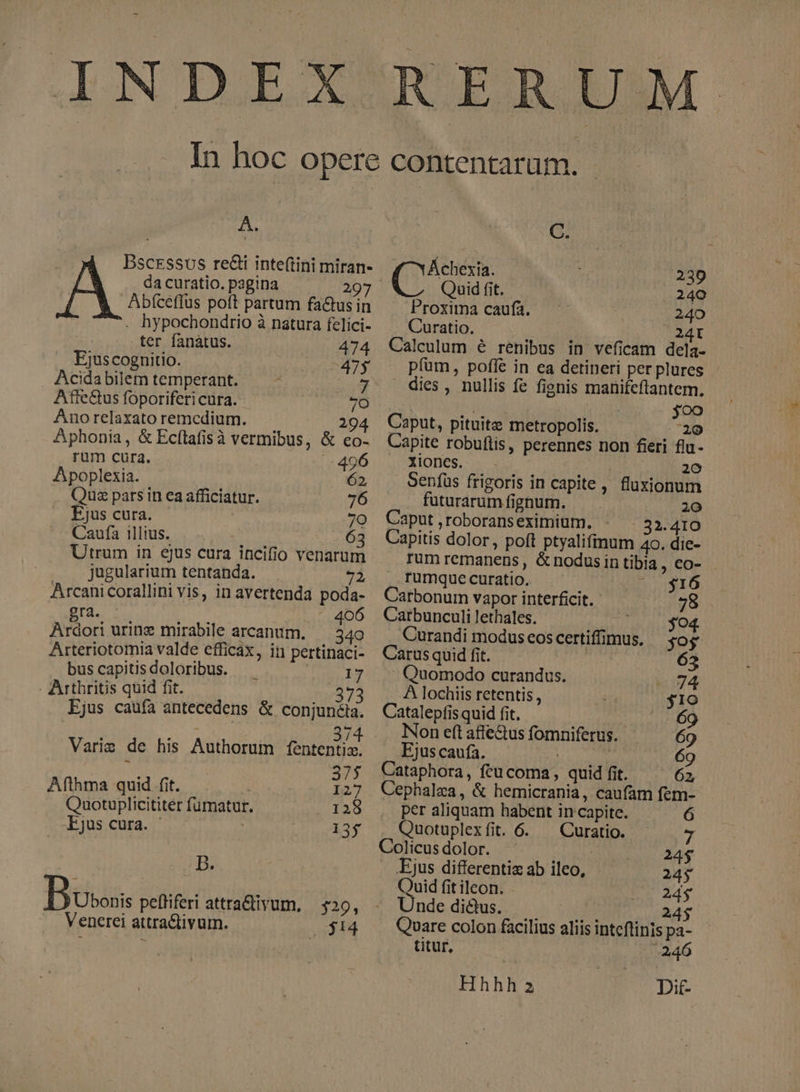 INDEX RERUM A. | Bscessos re&amp;i inte(tini miran- da curatio. pagina 297 Abfceflus poft partum factusin . hypochondrio à natura felici- ter fanátus. Ejuscognitio. T Acidabilemtemperant. — - 7i Atffe&amp;us foporiferi cura. Ano relaxato remedium. 29 Aphonia, &amp; Ecítafisà vermibus, &amp; co- rum cura. 496 Apoplexia. 62, Qus pars in ea afficiatur. 76 Ejus cura. 7o Caufa illius. i 63 Utrum in ejus cura incifio venarum jugularium tentanda. 9p) Arcani corallini vis, in avertenda poda- gra. 2 1 : 406 Ardori urine mirabile arcanum. — 340 Arteriotomia valde efficax, in pertinaci- buscapitisdoloribus. 17 - Arthritis quid fit. 373 Ejus caufa antecedens &amp; conjunéia. : 374 Varie de his Authorum fententia. 375 Afthma quid. fit. 127 Quotuplicititer fumatur. P iag Ejus cura. | 135 D. Boss peffiferi attra&amp;divum, | $29, Venerei attraCtivum. ji4 C. Áchexia. 230 Quid fit. 240 Proxima caufa. 240 Curatio. 24I Calculum é renibus in veficam dela. pfüm, poffe in ea detineri perplures - dies , nullis fe fienis manifeflantem. joo Caput, pituita metropolis. 20 Capite robuflis, perennes non feri flu- Xiones. 20 Senfus frigoris in capite, fluxionum futurarumfignum. — . 20 Caput,roboranseximium. - 32.410 Capitis dolor, poft ptyalifinum 40. die- Tum remanens , &amp; nodus in tibia , eo- rumque curatio. j1 Carbonum vapor interficit. - 78 Carbunculi lethales. Jn SO. Curandi modus cos certiffimus. jos Carus quid fit. 63 Quomodo curandus. 74 A lochiis retentis , | $19 Catalepfis quid fit. 69 Non eft affe&amp;us fomniferus. 69 Ejus caufa. Fs 69 Cataphora, ftucoma, quid fit. 62, Cephalza, &amp; hemicrania, caufam fem- per aliquam habent in capite. ó Quotuplexfit. 6. — Curatio. - Colicusdolor. : 24$ Ejus differentiz ab ileo, 24$ Quid fitileon. - me 24$ - Unde dius. 24$ Quare colon facilius aliis inteftinis pa- titur, 246 Hhhh 2 Dit-