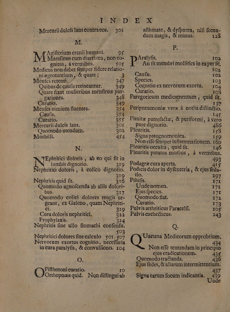 MercuriidulcisláusContraeos. —3o1 M. ; ifterium cranii humani. 95 arafimus cum diarrhoea , non co- : A gnitus, à vermibus. . jo Medicus non debet femper fidererelatio- nizgrotantium , & quare : 3 Mentes retenti. 247 Quibus de caufis retineantur. 349 . Quare fiant mulieribus menflruz pur- gationes. 349 E 349 Meénfes nimium fluentes. 354 Cauf. 354 Curátio. 355 Mercurii dulcis laus. 30I Quomodo utendum. 302 Meorbilli. 454 N. Ephritici doloris , ab eo qui fit in N lumbis dignotio. 319 Nephritici doloris , à colico dignotio. 319 Nephritis quid fit. 316 . Quomodo agnofcenda ab aliis dolori- bus. 317 Quomodo colici dolores magis ur- geant, ex Galeno, quam Nephriti- ci. aM EIQ Cura doloris nephritici. 322 Prophylaxis. 324 Nephritis fine ullo ftomachi confenfu. $03 Nephriticidoloresfinecaleulo sor. $07 Nervorum exortus cognitio, neceffaria in cura patalyfis, & convulfionis. 104 Q. Piflhotoni curatio. dices quid. Non diltingat ab afthmate, & dyfpncea, nifi fccun: dummagis, &minus. — — 138 » P. : Aralyfis, IO02 An fit membri mollitics in eaper fe, 102 , Caufz. 162 . Species. 103. Cognitio exnervorumexortu, — ; 04. Curatio. 108 Paregoricum medicamentum , quid fit. 5 Pituit putrefadiz, & puriformi , à Hd |... pure dignotio. 96 Pleuritis. 158 Signa patognomonica. 159 . Non effe femper inflammationem. 169 Pleuritis occulta , quid fit. 146 Pleuritis putatus morbus , à vermibus. 493 Podagra cura aperta. 41$ Podicis dolor in dyfenteria , & ejus feda- tio. 297 Pthifis. 17I Unde nomen. 17I — Ejusfpecies. 17I Quomodo fiat. 172 Curatio. 173 Pulvis arthriticus Paracelfi. 1O$ Pulvis cache&icus. 243 Q. coss Medicorum opprobrium. Non effe tentandam in [piden ejus eradicationem. 43$ Quomodo tra&anda. 436 Ejus fedes, & aliarum intermittentium. 437 Signa earum focum indicantia. 439 | nde