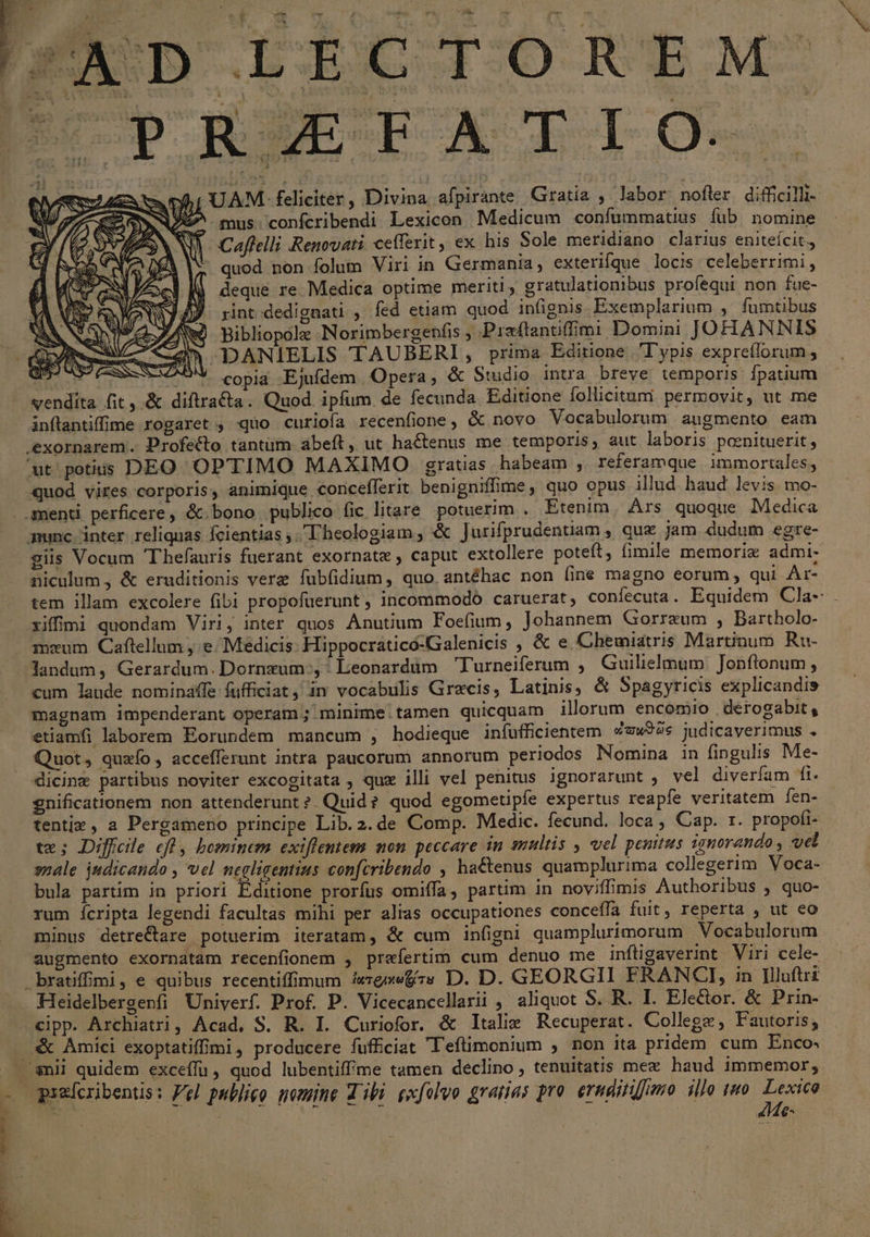 UAM. feliciter, Divina afpirante Gratia , labor nofler difficilli- ^ mus confcribendi Lexicon Medicum confummatius fub nomine d. Caffelli Renovati cefferit, ex his Sole meridiano clarius eniteícit,, |; quod non folum Viri in Germania, exterifque locis celeberrimi, deque re Medica optime meriti, gratulationibus profequi non fue- rint dedignati , fed etiam quod infignis. Exemplarium ,' fumtibus AN Bibliopole Norimbergenfis ; Pirzftanuüffimi Domini JOHANNIS 777 DANIELIS 'TAUBERI P prima Editione T'ypis expreílorum , fest ^9* copia Ejufdem Opera, & Studio intra breve temporis fpatium vendita fit ,.& diftra&ta. Quod ipfum de fecunda Editione follicitumi permovit, ut me inftantiffime rogaret , quo curioía recenfione, & novo Vocabulorum augmento eam quod vires corporis, animique concefferit benigniffime, quo opus illud haud levis mo- giis Vocum 'T'hefauris fuerant exornate , caput extollere poteft, fimile memoriz admi- niculum, & eruditionis vere fubfidium, quo antéhac non (ine magno eorum, qui Ar- tem illam excolere fibi propofüerunt , incommodo caruerat, confecuta. Equidem Cla- mcum. Caflellum , e. Medicis. Hippocraticó-Galenicis , & e Ghemiatris Martinum. Ru- landum, Gerardum. Dornzum.,: Leonardum Turneiferum , Guilielmum Jonflonum , cum laude nominaffe fufficiat, in vocabulis Grecis, Latinis, & Spagyricis explicandis magnam impenderant operam; minime.tamen quicquam illorum encomio derogabit, etiamfi laborem Eorundem mancum , hodieque infufficientem Zex92s judicaverimus . Quot, quzío, accefferunt intra paucorum annorum periodos Nomina in fingulis Me- dicine partibus noviter excogitata , quz illi vel penitus ignorarunt , vel diverfam fi. gnificationem non attenderunt? Quid? quod egometipfe expertus reapfe veritatem fen- tentix, a Pergameno principe Lib.2.de Comp. Medic. fecund. loca , Cap. 1. propofi- te; Diffcle cft, bominem exiflentem non peccare in smultis , vel penitus ignorando , vel snale judicando , vel negligentius confcribendo , ha&enus quamplurima collegerim Voca- bula partim in priori Editione prorfus omiffa, partim in nov;ffimis Authoribus , quo- rum ícripta legendi facultas mihi per alias occupationes conceíía fuit, reperta , ut eo minus detrectare potuerim iteratam, & cum infigni quamplurimorum Vocabulorum augmento exornatam recenfionem , praefertim cum denuo me infligaverint Viri cele- Heidelbergenfi Univerf. Prof. P. Vicecancellarii aliquot S. R. I. Ele&or. & Prin- cipp. Archiatri, Acad, S. R. L. Curiofor. & Italie Recuperat. College , Fautoris; & Amici exoptatifimi, producere fufficiat l'eftimonium , non ita pridem cum Enco« Me: