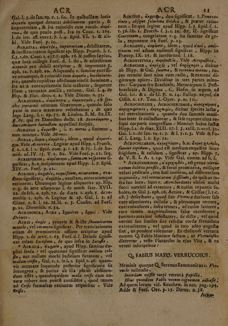 ACR Gal. lI. s. de faa. tu. c. 1. fin. In quibufdam. locis 'expxcíe quoque denotat. debilitatem | partis &amp; impotentiam ,.&amp; ira coincidit cum vocab. Nau- 3ex, de quo paulo poft. Ita in Coac. t. 164. l.de int. aff. xxxv1. 7. 1.4. Epid. VI. 5. &amp; ali- bi. Vide Foef. p.10. |. .&amp;inefficácitatem fignificat ap. Hipp. Prorrh. 1. 1. f.3. t.60, Coac. t; 477.5. aph« 16. &amp; paffim fzpius, quz loca collegit Foef. d. l. ibi , &amp; adje&amp;ivum experie pro debili accipitur , &amp; impotente. 3. aph. 12. 7. aph. 4o.. Aliquando v. fumitur exceffi- ve utrumque, &amp; coincidit cum dxpxerx , ?nconsinen- |.£ia , quando cupiditas affe&amp;uum vincit hominem ; | dta ut.à concupifcentia fola trahatur , fequente illam , tanquam ancilla ; ratione. Gal. l. 4. de Hip. &amp; Plat. decr.;c. 2. Vide Dieter. n. 31. -ACRATISMA s «xpímncpx.., expamcpos , eft fpe- les jentaculi veterum. Gracorum , quando folo pane in mero macerato vefcebantur., de quo lege Lang. 1. lh ep. 5 $4. &amp; Linden. S. M. Ex.IX. $.65. qui ex Dorotheo do&amp;r. 18. Buxxsxpxor , buccatn mero intinélam appellari fcripfit... -AcRAroS , &amp;xpxTO- , d. €. meras » fincetus , non mixtus. Vide. /Merus-^.. $us x ACREA , »psx 5 € xpxAéx , idem , quod wxperd- £x. Vide JAcrorevia . Legitur apud Hipp. 1. Prorrh. 4.2.1.8. l1. Epid. com. 3. t. 28. &amp; 75. l. de ho- mid. uf. IV. 13. V. 2. &amp;c. Vide Foef. p. 2 1. feq. enificat , h. e. incipientem apud Hipp. 1. 7. Epid. - ACRISES , &amp;xgjBz s , exquiftum, accuratum , exa- — &amp;um gnificat ,. 4xeíB4« , exactam, accuratamque rationem. Utrumque legitur aliquoties ap. Hip. v.g. de aere ufurpatur.]. de morb. facr. XVII. 12. defeb. 4. aph. $9. de dita 1.aph.$. dere- mediis 1. aph. 6. Legitur &amp; ap. Gal, l. b ad Glauc. c. 8. 1. 14. M.M. c. 3. Confer, ad Foef. p. 22. Dieterich. n.34...— AS HNINS : 0 --ACRIMONIA ; ÀACRE , Qgiuiórae , Ogipó . Vide Drimys. ER YN VIT EARN . Acnis » éxgis , proprie &amp; ftri&amp;e f/srumiratem enontis , vel cacumen fignificat .. Per translationem etiam de prominentia. offium accipitur apud Hipp. 1. de artic, t. 63. Foef. d. 1. Deinde fignifi- «at etiam Lovzflam , de quo infra in. Locuffa . - * ACRISIA , €xgjcí , apud Hipp. fumitur du- lici fenfu * vel quatenus fignificat nullam cri» fins aut nullum: morbi judicium futurum , vel malam crifin , Gal, c. 2. inl. 1. Epid. t. 46. quam- vis accurate loquendo pofterior fignificatio fit incongrua , &amp; potius ab illa phrafi abftinen- dum eflet , quandoquidem «ala crifis cum. na- turz robore non poteft confiftere , quod. tamen 2d Crifs formalem rationem requiritur «. Vide - rifis. AACR iE. ^ AcRiToS , &amp;xgirG» , duo fignificat. 1. Z'emeras vinm , abfque folutione Crit&amp;ca , &amp; prater. ratio nem « Inqua legitur apud Hipp. 1. 1. Epid. f. .1. t. 36. lib. 1. Prorrh. f. 3. c. 10. &amp;c. II. fignificat Concretuti , congelatum v.g. ita fumitür de ge- lu $. exponente. ata doaf.. p« 23«. o uS iA ACROASIS ; «x0óx71$ , idem quod Ze» y attdi- tionem. vel adum audiendi fignificat . Hipp. in Precep. IX. 24. &amp; jurejurand. 1. 18. UM AcROBYSTHIA , «xpofutíx , Vide J4cropoflbia , ACROoCHIB ; €xpóydp , vel cxecyeqor , dicitur ab Hipp. &amp; Gal. fwnutza , &amp; exirema manus , cu- jus termini funt ulna cum radio, &amp; extremi di- gitorum apices. Dividitur in tres partes mino- res: Carpum feu Brachiale, Metacarpum f. Poft. brachiale, &amp; Digitos . C. Hofm. in argum. ad Gal. |.1. &amp; 2. de U. P. n. 14. Fallop. expof, de Offib, c. 27. Tom. l. Oper. p. m. 521. : i ACROCHIRESIS ; ACROCHIRISMOS 5 &amp;xpoX &amp;u£ s &amp;xpoxXeQATIA i$ y Xvpox eon, dicitur fpecies luctz , vel exercitationis ; quando duo fummis -mani- bus inter fe collu&amp;antur ; &amp; fefe raptant citra re- liqui corporis congreffum . Meminit hujus lu&amp;iz Hipp. l.2. de dizt, XLlI. 17.1. 3. xxlll. 7. xxv1. 32. Gal. 1. 2. de (an. tu. €. 7. &amp;1.$.c.3. Vide &amp; Fo- .ef. 1. Lang. l. 1. Ep. $2. EAT — ACROCHLIARON, e xpox Napor, h.e. &amp;»pus x Aitpóy, fumme tepidum , quod elt mediumexquifite inter frigidum , &amp; calidum. , fignificat , ap. Hipp. 3. de V. R. I. À. t, 29. Vide Gal. comm. ad h, I. :.* ACROCHORDON , a'x20x op30y , eft genus-verru- carum dolens penfile , &amp; foras prominens, exilique veluti pediculo , ceu bafi innitens; ad differentiam fucci nutricii ad exteriora , &amp; cutim repentis fo. boles, ex Gal. 3. aph.16, Aetius , &amp; Celfus ( 1.5.c. 28.) defcribunt , quod (int Perruce duriores fub «uti concolores , infra tenues , ad cutim latiores , raro tamen magnitudinem fabze excedentes , juniores maxime infeflantes, fic di&amp;z , vel quod vertice fuo fimiles fint refedz corde fecundum extremitatem , vel quod in imo adeo angufte fint , ut pendere videantur. Ex ejufmodi verruca nomen | diceretur , tefte Plutarcho in ejus Vita 4. &amp; ex veteri infcriptione : OEC NR * Meminit quoque scis tollendis« — 3 | AChom