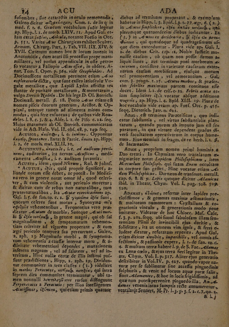 ir E ) t4 2ONGU. : fufionibus ; (ive catar2ttis ia oculo removendis , Galeno dicitur J59»ézgr», Com. 1. delisq. in fned. f. t. 6, Graecum vocabulum [xóic leeitue 3p. Hipp.]. 2. de morb. LXIV. t1. Apud Gal. et^ Jam extat jzd/or, ,«ticula, notante Foefio in Oc, P. 551. Varias ws Chirurgicas exhibetSculter. Armam, Chirurg. Part, 1. Tab. VIL, HIX. XIV. &amp; XVII. Czteruni nomen hoc &amp; locum invenit in Anatomicis ; dum acuti illi proceffus prope mani- fo vocantura Fallopio jns offee , in obfery. A- mat. Tom. T, Oper. p. 364. vide Grapbivides. Ad Docimafticen metallicam pertinent etiam Lus explorarorie dite, quz funt exiles latiufculz Vir- eulz metallice , quz Lapidi Lydio. affri&amp; tea flantur de puritate metallorum , &amp; monetarum , vulgo Streicb Nadeln . De his lege D. Ol. Borrich. Docimaít. metall. $. 18. Porro 2£us etiam eft nomen pifcis duorum generum , Ariftot. &amp; Op- piani, uterque tamen ad alimenta minus. com» modus , quia fere exfuccuss de quibus vide Ron- delet. 1. 8, c. 3. &amp; 4. Aldr. l. 1. de Pifc- c. 22. feq. Hujus anatomen ab Ol. Borrich. commiunicatam i»ueio, [pontatico . Extat &amp; Partic. dxucx ap. Hipp: Á. r, de morb, mul. XLII, 7o. ACUSTICUS 5, &amp; «amenta JZcufiica , i. e. auditum juvantia- . .Acusro , idem , quod N/irym , Rul, &amp; Johuf. * AcUrUS, cfie, quid proprie fignificet, a- liunde notum effe debet, ac poteft. In Medici- na vero in genere notat omne id, quod celeri- ter, &amp; cum violentia , aut periculo movetur ; &amp; dicitur cum: de rebus non naturalibus, tum preternaturalibus , Ita. Zcutee exercitationes ap. Gal. I: $. dé fan.tu. c. 2. yvy c£éx funt, quorum celeres funt motus , Synonyma 7/6 €o0pore vehementibus , Frequentius vétó pra dicatur e carum de morbis. Suntque uti mor- bi (gj etéx vor put , in genere magni, quiob fü hignitudinem , &amp; íymptomatum vehemen- segti periculo tempora fua percurrunt . Galen. 2. aph. 23. Maguitudo morbi. , &amp; fymptoma- tum vehementia acauffe internz motü , &amp; a- €ivitate' vehementior? dependet , mutáionem inferens magnam , vel ad falutem ,. vel ad in- teritum . Hinc nulle certz de illis inftitui pof- funt przdi&amp;iones., Hipp, 3. aph. 19. Dividun- tur communiter in tres claffes : ( 1.) videlicet . à. morbos . Petacutos y voc uo, sumiéu y qQui- intra men nonnulli AermAeyZvree rurfus. diflinguunt Perpetacutós a. Peracinis : per illos intelligentes 3 s ^ 3 Pd ] ó [3 - [] . rar - al tcuifnnor , cre, quietam primis quatuor CJ ABA — 7o 7 diebus ad terminum properant ,; &amp; exémp'um. habetur in Hipp. ]. 3. Epid. 1.3. t:27.agr. 6. (2: — in: ;cutos frinpliciier , oEéx: &amp;aXue verius qti plerumque quatuordecim diebus judicantur . Et. (3.) in Jreantos ex decidentia y (X éféua Cu Beme-. ductos , qui quandoque ad. quadragefimum uf- que diem extenduntur . Plura vide ap. Gal. 1. 2. de diebus Crit. cap. 12. Nobis. fufficit mo- - nuiffe caufam , ob quam non poffit firmus a« liquis limes 4. aut terminus poni morborum 4 cntoruim , Conliflere. in varietate caufarum: extere nárum caufam .morbificam , ejufque . motum vel promoventium , vel remorantium .. Gal, com. 3. progn- t. 23. j4enutos morbos y &amp; prafer-. docet. Idem 1.2.de crif. c. 12. Febris acta. ete iam fimpliciter c£/e vocatur abfque addirione wvesTie , ap» Hipp.]. 4. Epid. XHI. 19. Plura de. hoc vocabulo vide etiam. ap. Foef, Oec. p. 4$5. feqq. Dieterich. Jatr. n. 621. p TE AnaL ,.eft terminus Paracelficus ,. quo indi- catur fubílantia , vel virtus fabflantialis plan- tarum ,. quando purum ab impuro jam eft fe. pararüm.,.1n qua virtute dependent gradus di-. verfi facultatum operativarum in corpus hüma-. num..Ejus meminit in fragm. dere herb. ]. 1, $$, de Incarnative - : 14S packs Ap4M , proprium nomen primi hominis.2. Dzo creati . In Chymiam vero translatum. ze nigmatice notat Lapidem Philofopbicum , iem. Mrcurium Pbilofoph. qui fuam. Evam occultam in.corpore fuo geftet. Hinc vocatur etiam 4 dam Philofophicus. Dornzus de tranfmut. metall. cap. 6. 8. &amp; 9. Lapis quoque dicitur Adamicus ibid. in. Theatr, Chym- Vol. L pag. 508. $09. j3ér c S2 09c USE Sh Nba PCT - ApnaMas , «uus , refertur inter.[apides pre-. tiofiffimos , &amp; gemmas maxime zxílimationis ,. &amp; multorüm ngmmorum : Cryftillum &amp;.co- gnationis vinculo , &amp; generationis modo. pene imitatur. Videatur de hoc Chiocc. Muf. Calc, f.3. p. 20z.feqq. ubifimul fabulofam illam fen- tentiàm Plinii de invincibili ejus daüritie ,. &amp;. foliditate , ita ut omnem vim ignis , &amp; ferri e- ludere dicatur , refutatam reperies. Apud Gal. etiam dicitür «vz9»e , impatibilis , vel. omnis a£-. feGionis , &amp; paffionis expers, I. 1. de fan. tu. c. 4. &amp; multum terrz habere l. 9. de S. Fac. /tdemag. ex Lunz caelo, &amp;ejusterra fierilegitur in The-- defcribitur in Vol.IV. p.427. quando vapor na-- turz per fe fublimatur fine acceffu pinguedinis. fulphuris , &amp; venit ad locum aque purz falis, - '&amp; hoc in locis frigidiffimis, ad. qu£ non poteft pervenire. pinguedoilla; Am damas venenisintus fumptis rece amnumeretur,, P &amp; 1.4 /