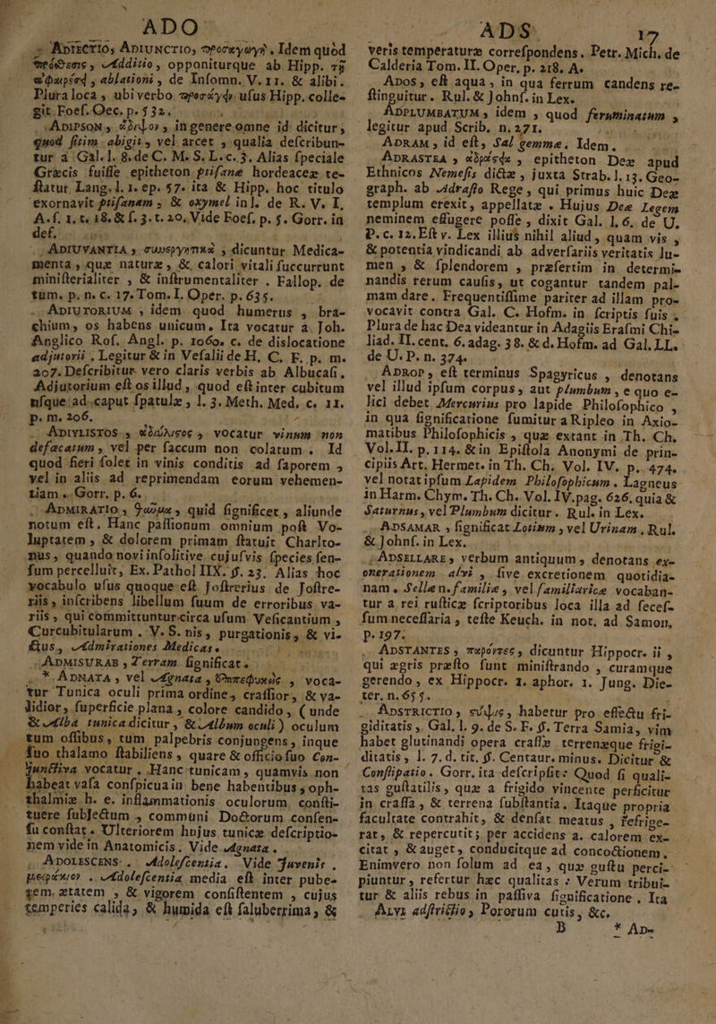 xs dico. ADO: DPluraloca , ubiverbo. epecy4» ufus Hipp. colle- gitFoef.Oec p.332. 0050. 00000. , «ApiPsoN ,. 2r]or , ingenere omne id dicitur, quod fitim .abigit, vel arcet , qualia defcribun- tur à Ga3l.1. 8.de C. M. S. L.c. 3. Alias fpeciale Gr&amp;cis fuifle epitheton prifane hordeacez te- ftatur. Lang. l. 1. ep. 57. ita &amp; Hipp. hoc titulo A. f. 1, t. 18. &amp; f. 3. t. 20, Vide Eoef, p. 5. Gorr. ia def, ] &amp; IF dr j » NEN i ; , - AADIUVANTIA 5 cUspy270*4 5 dicuntur Medica- menta, que nature, &amp;. calori .vitali fuccurrunt minifterialiter , &amp; infirumentaliter . Fallop. de tum. p. n. c. 17. Tom. I. Oper. p. 635. . ApruroRIUM ;, idem. quod humerus , bra- chium, os habens unicum, Ita vocatur a. Joh. Anglico Rof. Angl. p. 1o6o. c. de dislocatione adjutorii , Legitur &amp; in Vefaliide H, C, EF. p. m. 207. Defcribitur. vero claris verbis ab Albucafi. Adjutorium eft osillud , quod eftinter cubitum ufque. ad..caput fpatulz , 1. 3. Meth. Med, c. 11. p. m. 206. d [s . ADIYLISTOS , «OLUALS06 5 vOCatur vinum mon defacatum , vel per faccum non colatum . Id quod feri folet in vinis conditis ad faporem , yel in aliis ad reprimendam eorum vehemen- tam. Gorrp.6.. — — : | . ApnMIRATIO , 9«2ux , quid fignificet , aliunde notum eft. Hanc pailionum. omnium poft Vo- luptatem , &amp; dolorem primam ftatuit. Charlto- nus, quando novi infolitive. cujufvis fpecies fen- fum percelluit, Ex. Pathol IIX. $. 23. Alias hoc yocabulo ufus quoque-efl Joftrerius. de Joftre- riis, inícribens libellum fuum de erroribus. va- riis , qui cofnmittunturcirca ufum. Veficantium , Curcubitularum . V. S. nis, purgationis ; &amp; vi- £ius, e4dmirationes Medicas. Sow JAADMISURAB , Terram fignificat. |. — ..*- ADNATA , vel edgnata , Preduxde ,. voca- tur Tunica oculi prima ordine, cratffior, &amp; va- lidior, fuperficie plana , colore candido , ( unde &amp; udlba tunica dicitur , &amp; 4lbum oculi ) oculum tum offibus, tum palpebris conjungens , inque Tuo thalamo flabiliens , quare &amp; officiofuo Co- T uS tuere fubje&amp;um , communi Do&amp;orum .confen- fu conftat . Ulteriorem hujus tunicz defcriptio- nem yide in Anatomicis. Vide J4gnata . . , AporzsCENS.. Mdolefeenija. Vide juvenis , pego: . JAdolefcentia media efl inter pube- gem.atatem , &amp; vigorem confiflentem , cujus e 23 ADS - 1 ? Calderia Tom. II. Oper, p. 218. A. ' Apos, eft aqua, in qua ferrum candens re. flinguitur. Rul.&amp; Johnf.inLlex. — ADPLUMBATUM , idem , quod feruminatmn y. ADRAM , id eft, $a/ gemma. Idem. |. .ADRASTEA 5 X2pXsdx , epitheton Dez apud Ethnicos Nemefis dictz , juxta Strab. 1.13. Geo- graph. ab .4draffo Rege , qui primus huic Dez templum erexit, appellate . Hujus Dee Legem neminem effugere poffe , dixit Gal. 1,6, de U, &amp; potentia vindicandi ab. adverfariis veritatis lu- men , &amp; [fplendorem , praefertim in determi- nandis rerum caufis, ut cogantur tandem pal- mam dare. Frequentiffime pariter ad illam pro- vocavit contra Gal. C. Hofm. in Ícriptis fuis ,: Plura de hac Dea videantur in Adagiis Erafmi Chi- liad. 1I. cent. 6. adag. 38. &amp; d. Hofm. ad Gal. LL. de U. P. n. 3744 1 ' : ApRop, eít terminus Spagyricus , denotans vel illud ipfum corpus , aut p/umbum , e quo e- lici debet. Mercurius pro lapide Philofophico , in qua fignificatione fumitur a Ripleo in Axio- matibus Philofophicis , que extant in Th. Ch. Vol.II. p. 114. &amp; in Epiflola Anonymi de prin- cipiis Art. Hermet. in Th. Ch, Vol. IV, p.474. vel notat ipfum Lapidem Philofopbicum . Laeneus in Harm. Chym. Th. Ch. Vol. IV.pag. 626. quia &amp; Saturnus , vel Plunbum dicitur. Rul.inLex. — ., ADSAMAR , fignificat Zotism ; vel Urinam , Rul. &amp;]ohnf.inLex. |. . .é ADSELLARE 5 verbum antiquum , denotans ex- onerationem alvi , five excretionem quotidia- nam , Selle n. familie , velfamiliarice vocaban- tur a rei ruftic fcriptoribus loca illa ad fecef- P. 197. ; ADSTANTES ; zpórzee , dicuntur Hippocr. ii , qui egris przflo funt miniftrando , curamque gerendo, ex Hippocr. 1. aphor. 1. Jung. Die- ter. n.65 4. | P. .. ApsTRiICrIO; svil.s, habetur pro effe&amp;u fri- giditatis ,. Gal, l. 9. de S. F. 9. Terra Samia, vim habet glutinandi opera craffe terrenzque frigi- ditatis, l. 7. d. tit, $. Centaur. minus. Dicitur &amp; Conflipatio . Gorr. ita defcripfit: Quod fi quali- 12s guftatilis, quz a frigido vincente perficitur in craffa , &amp; terrena fubftantia, Itaque propria facultate contrahit, &amp; denfat meatus , l'efrige- rat, &amp; repercutit; per accidens a. calorem ex- Enimvero non folum ad ea, qux» guftu perci-: piuntur , refertur hzc qualitas : Verum tribui- tur &amp; aliis rebus in. paffiva fienificatione . Ita Aryi adfiriclio Pororum cutis, &amp;c. | : T b * Ap