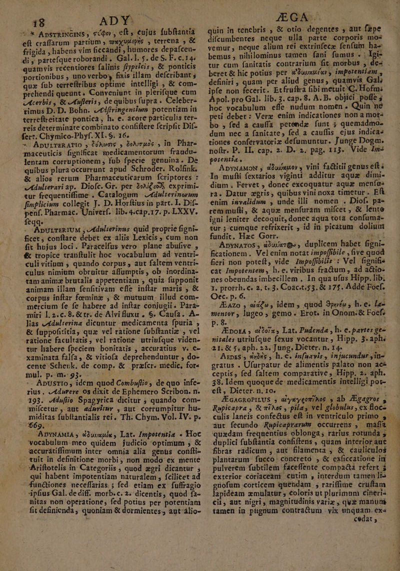 *.* ApsTRINGENS , scio , eft, eujus fubftantia eft craffarum partium , wxyvgepre , terrena , &amp; frigida , habens vim ficcandi , humores depafceu- di ,. partefque roborandi . Gal.l.5. deS.F.c.14« quamvis recentiores falinis f/ypricis , &amp; ponticis portionibus , uno verbo fixis illam defcribant 4 qux fub terreflribus optime intelligi &amp; com- preliendi queunt. Conveniunt in plerifque cum oIAcerbis , &amp; AIufleris , de quibus fupra . Celeber« timus D. D. Bohn. /£firingeniiumm potentiam it terreflreitate pontica, h. e. acore particulis ter- reis determindte combinato confiflere fcripfit Dif- fer*. Chymico-Phyf. XI. S. 16. 4^ — ApULTERATIO ,DóAwew , Deuce , in Phar- maceuticis fignificat imedicamentorum fraudu- quibus pluraoccurrunt apud Schroder. Rolfnk. &amp; alios rerum Pharmaceuticarum fcriptores : vAdulterari ap. Diofc. Gr. per 3eAiQeoXS exprimi- tur frequentiffime . Catalogum | Z£dulzerinorum fimfliciun collegit T. D. Horftius in part. I. D:í- penf. Pharmac. Univerf. lib. 4.cap.17. p. LXXV. feqq. 3 Abd - ADULTERIUM , vdnlierinns quid proprie figni- ficet; conftare debet ex aliis Lexicis , cum non fit hujus loci. Paracelfus vero plane abufive. , &amp; tropice tranfítulit hoc. vocabulum ad ventri- culi vitium ; quando corpus , aut faltem ventri- culus nimium obruitur affüumptis, ob. inordina- tamanimz brutalis appetentiam , quia fupponit animam illam fenfitivam cfle inflar maris , &amp; corpus inftar feeminz ; &amp; mutuum: illud com- mercium fe fe habere ad inftar conjugii. Para- miri 1.2.c. 8. &amp; tr. de Alvifluxu , $. Caufa. A- Jias vAdulterina dicuntur -medicamenta fpuria , &amp; fuppofiritia, qux vel ratione fubftantiz , vel ratione facultatis, vel ratione utriufque viden- -xaminata falfa ,.&amp; vitiofa deprehenduntur , do- cente Schenk. de comp. &amp; .przícr. medic, for« mul. p. m. 93. zh NRI S -. ApUsrIo , idem quod Combuflio , de quo infe- rius. eA4durere 0s dixit de Ephemero Scribon. n. 193. Julio Spagyrica dicitur ; quando. com- mifcetur, aüt adarir , aut cotrumpitur hu- . miditas fubítantialis rei. Th. Chym. Vol. IV. p. UNMS6giDr Uoc i AA ADYNAMIA ; é3uoxpix , Lat. Impotentia « Hoc vocabulum -meo quidem judicio optimum 5 &amp; eccurátiffimum inter omnia alia genüs confti- - tuit in definitione morbi; non modo ex mente qui habent impotentiam naturalem, fcilicet ad —functiones. neceffarias ; fed etiam ex fuffragio ipfius Gal. de diff. morb. c. 2. dicentis, quod fa- nitas non operatione, fed potius per potentiam fit definienda ; quoniam &amp; dormientes. aut-álio- quin in tenebris , &amp; otio. degentes , aut fepe difcumbentes neque ulla parte corporis mos vemur, neque alium rei extrinfecz fenfüm ha- bemus , nihilominus tamen fani fumus . ; 1gi- tur cum fanitatis contrarium fit. morbus , de- . beret &amp; hic potius per a'Duuxwías impotentiam , definiri , quam. per aliud genus, quamvis Gal; ipfe non fecerit. Etfruftra fibi metuit ^C. Hofm; À pol. pro Gal. lib. 3. cap. 8. A. B. objici poffe ; hoc vocabulum effe nudum nomen . Quin ne peti debet: Verg eniin indicationes non a mot- bo ,fed a cauffa petende funt ; quemadmo- dum nec a fanitate, fed a cauffis ejus indicas tiones confervatoriz defumuntur. Junge Dogm. noftr. P. II. cap. 2. D. 2. pag. 113. Vide Ims goientia. IROM i ADYNAMON y dDupepoy s vini fa&amp;titii genus eft à In muflti fextarios visinti additur aque .dimi- dium , Fetvet ; donec excoquatur aquz menfus ra. Datur zgris, quibus vini noxa timetur. Eft rem mufli, &amp; aque menfuram mifcet , &amp; lente igni leniter decoquit, donec dqua tota confuma- tur ; cumque refrixerit , id in. picatum dolium fundit, Hzc Gorr. Bou AbYNATOS, d)uUx7Q» , duplicem habet figni- ficationem. Velenim notat impoffibile , ive quod feri non poteft, vide. Impoffbilis:: Vel fignifis cat Impotentem , h. e. viribus fra&amp;um, ad a&amp;io- nes obeundas imbecillem , In qua ufus Hipp. lib. . 1. prorrh. €. 2, t« 3. Coac.t. 53. &amp; 175. Adde Foef. Oec.p, 6. | r As J&amp;Azo , «£e, idem , quod 3pyéo ; h.e. [a- mentor , lugeo ; gemo. Erot. in Onom:&amp; Foefz AE AI mU up (RM JEpozA » ato/x , Lat. Pudenda , h. e. partes ge- 21,&amp; $,aph.22. Jung. Dieter. n. 14. — - AszpzS , cxius , h.e. infnavis , injucundur ,1n- gratus . Ufurpatur de alimentis palato non ace ceptis, fed faltem comparative ; Hipp. 2. aph. 38. Idem quoque de: medicamentis intelligi pot- eft; Dietet.ni1ops c 75 PRNEZAE an JÉGAGROPILUS , wywyeomiNos » ab ZEgagror , Rapicapra , &amp; vies ,- pilas vel globulus, ex floc-.— quedam frequentius oblonga; rarius rotunda y fibras radicum , aut filamenta , &amp; cauliculos plantarum. fucco: concreto , &amp; exficcatione in pulverem fubtilem faceffente compa&amp;a refert $.- exterior coriaceani cutim , interdum tamen li güofum corticem quendam ; rariffime cruftam lapidéam zmulatur coloris ut plurimum cineris cil, aut nigri, maghitudinis variz , quz manurmi tamen in pugnum contradum vix ufiquam. ex« | cedat , l