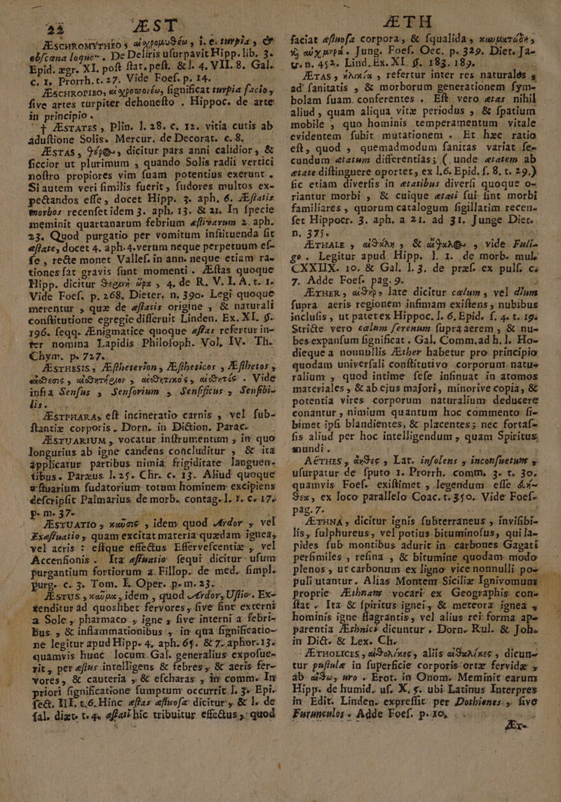 —À as ZsTs RiscuRoMYrHEo s 4 oqpopoSéu , 1. ei tutela y. Cn eb/cana loquo €. I, Prorrh. t. 27. Vide Foef. p. 14. . à; — Hiscunorixo, e oepoworéo, fignificat turpia facio, five artes curpiter dehoneífto . Hippoc. de arte in principio. | — 14807 but . 4 ZÉsrATzS , Plin. 1. 28. c. 12. vitia cutis ab áduflione Solis. Mercur. deDecorat. €.8. JZÉsras, 9£596-, dicitur pars anni calidior, &amp; ficcior ut plurimum , quando Solis radii vertici noflro propiores vim fuam potentius exerunt , Si autem veri fimilis fuerit, fudores multos ex- pe&amp;tandos effe, docet Hipp. 3. aph. 6. ZEffatis exorbos: recenfet idem 3. aph, 13. &amp; 21. In fpecie meminit quartanarum febrium «flivavwm 2. aph. 23. Quod purgatio per vomitum infütuenda fit eflate, docet 4. aph-4.verum neque perpetuum ef- fe , rece monet Vallef. in ann. neque etiam ra- tiones fat gravis funt momenti . ZEftas quoque Hipp. dicitur 9«gp5- 9px , 4. de R. V. IL A. t. 1* Vide Foef. p. 268. Dieter. n, 390. Legit quoque merentur , que de effais origine , &amp; naturali conftitutione egregie differuit Linden. Ex. XL. 9. 196. feqq. ZEnigmatice quoque affas refertur in- fer nomina Lapidis Philofoph. Vol, IV. Ih. Chym. p.727. | ex sme, aiEywr(oJer s eO yrIMO 6, wi wtés . Vide rim Senfus , enforiwm 5 Jenffikus ; Senfibi- POM Fes DX ! has ^ : iw 3M. ZEsrPHARA, eft incineratio carnis , vel fub- ftantie corporis. Dorn. in Di&amp;ion. Parac. JÉSYUARIUM , vocatur inlfrumentum , in quo lengurius ab igne candens concluditur , &amp; ita applicatur partibus nimi£ frigiditate laoguen- tibus. Parzus 1.25. Chr. c. 13. Aliud quoque v fluarium. fudatorium: totum hominem: excipiens defcripüit Palmarius de morb. contag- 1. 1. €. 17» piuunoi$es 40 iobalb cone oo 1 AO S METÀ JÉsTUATIO ; »«9me , idem quod Jfidor , vel £xaffuatio , quany excitat nrateria quzdam. igtiea, vel acris : effque effedus Effervefcentiz , vel Accenfionis .' Ita effuatio fequi dicitur: ufum furgantium fortiorum a. Fillop. de med. fimpl. purgs €. 5. Tom. É. Oper. p-m.23. . 8 as m Asrvs » Xaopa, idem , quod erdor, Uflie-. Ex- — £enditur àd quoslibet fervores , five fint excerni a Sole ,. pharmaco. , igne , five interni a. febri- Pus , &amp; inflammationibus , in qtra figuificatio- ne legitur apud Hipp. 4, aph. 64. &amp; 7. aphor: 13. quamvis huac.. locum. Gal. generalius expofue- rit, per &amp;ff4s intelligens &amp; febres, &amp; aeris fer- vores, &amp; cauteria , &amp; efcharas , ir comm. In riori fignificatione fumptumr occurrit I. 3» Epi- fe&amp;. HIE, t.6.Hinc eflas effuofa: dicitur. &amp; l1. de fal. dizt t«4« affai hic wibuitur effe&amp;us.: quod - ATH faciat effwofa corpora, &amp; fqualida, xavparádes - X; aux pp . Jung. Poef. Oec. p. 329. Diet. Ja- y» n. 452. Lind. Ex. XI, $. 183.189. va JETAS, ^na , refertur inter res naturalés. bolam fuam. conferentes .. Eft vero eas nihil aliud , quam aliqua vitz periodus ,. &amp; fpatium mobile , quo hominis temperamentum vitale - Et hzc ratio eft, quod ; quemadmodum faniras variat fe- cundum e:iatwm differentias; (.unde erarem ab etate diftinguere oportet, ex 1,6. Epid. f, 8. t. 29.) fic eriam diverfis in erarzibus diverfi quoque o- riantur morbi , &amp; cuique «rai fui: fint morbi familiares , quorum catalogum figillatim recen- fer Hippocr. 3. aph. a 21. ad 31. Junge Diec.. 5.325518 ssp Xog/icad-.3 CEN JETHALE y 4 QXA3 , Qu 9aADe S vide Falí- g». Legitur apud Hipp. L 1i. de morb. mul CXXIIX. 10. &amp; Gal. 1.3. de praef. ex pulf. ci 7. Adde Foef. pag.9. Yi JÉrurR, «S97ps late dicitur ca/um , vel dium fupra aeris regionem infimam exiftens , nubibus juclufis , ut patetex Hippoc. I. 6, Epid. f. 4. t..19« Stri&amp;te vero calmm ferenum fupraaerem , &amp; nu- bes.expaufum fignificat. Gal. Comm.ad h.l. Ho- dieque a nounnllis Zber habetur pro principio quodam univerfali conftitutivo corporum. natue ralium , quod intime fefe infinuat in atomos materiales , &amp; ab.ejus majori, minorive copia, &amp; potentia vires corporum naturalium deducere conantur, nimium quantum hoc commento fi- bimet ipfi blandientes, &amp; placentes; nec fortaf- fis aliud per hoc intelligendum , quam Spiritus snundi. —- ANUUTAT WEE IUS AérHzS , «x9s6 , Lat. infolens.y inconfuetunt y ufurpatur de fputo 1. Prorrh. .comnmy 3. t. 3o. quamvis Foef. exiftimet , lecendum efle &amp;x- Ssx, ex Ioco parallelo Coac.t. 350. Vide Foef- Pag. 7:5: 0. utilis: ef scs ad Lec Abr d d /EYHNA , dicitur ignis fubterraneus , invifibi- lis, fulpliureus, vel potius. bituminofus, quila- pides fub montibus adurit in - carbones Gagati perfimiles , refina , &amp; bitumine quodam. modo plenos , ut carbonum ex ligno vice nonnulli pos ftac « Ita &amp; fpiritus ignei, &amp; meteorz ienea 4 hominis igne- flagrantis, vel alius rei: forma ape parentia /Erbaic* dicuntur . Dorn. Kul. &amp; Joh. hi Dies béxeCher. 6) oL NE ZErnoricrs , aiSoN/»se , aliis eSuA£nee , dicum tur pafinle in fuperficie corporis ortz fervida , ab. a£3u, uro . Erot. i1 Onom. Meminit earum Hipp: de humid. uf. X, s. ubi. Latinus Interpres in Edit. Linden. exprefft. per Dotrbienes:,. five Futimeulos« Adde Foef. p.30, 005 5 5s éEx-.