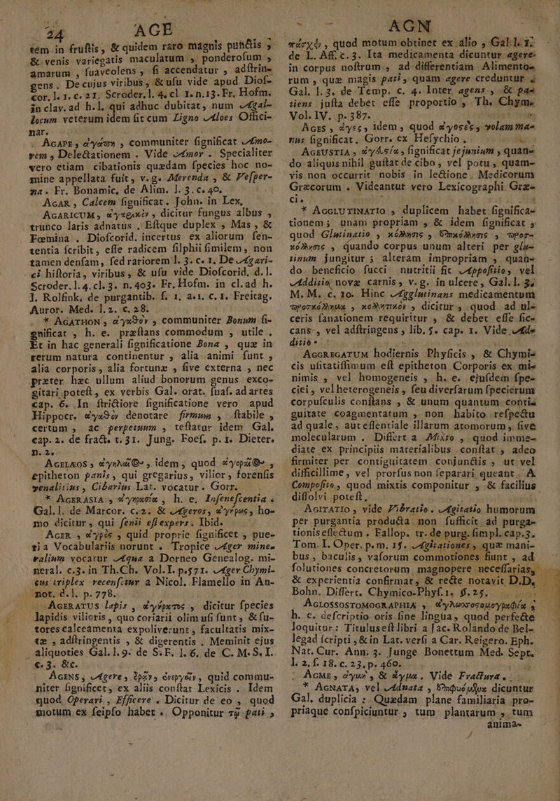 s AB tem in £rufiis, &amp; quidem raro magnis put&amp;tis amarum , fuaveolens , fi accendatur E adftrin-. gens. De cujus viribus , &amp; ufu vide apud. Diof- or, l. 1. c. 21. Scroder.l. 4, cl. 1. n.13. Fr. Hofm. in clay.ad h.l. qui adhuc dubitat, num 4gal- locum veterum idem Git cum Zigno J4loes Offici- nar.- H D Vu ELA V AC DR . AGAPE, dau» , communiter fignificat Z£mo- vem ; Dele&amp;ationem . Vide »£mor .' Specialiter vero etiam cibationis quedam fpecies hoc no- mine appellata fuit, v.g. AMerenda , &amp; e[per- sa. Fr. Bonamic, de Alim. 1. 3.c.40. AcAR , Calcem fignificat. John. in Lex, AGARICUM , X^xgixt , dicitur fungus albus , . trubco laris adnatus , Eftque duplex , Mas , &amp; 1entia ícribit, effe radicem filphii fimilem, non tamen denfam, fed rariorem l. 3. c. 1, De Jgari- «i hiftoria, viribus, &amp; ufu vide Diofcorid, d. 1. Scroder.1.4. cl. 3. n. 403. Fr. Hofm. in cl.ad h. l. Rolfink, de purgantib. f. 1. a.1. c. 1. Freitag. Auror. Med. 1.2. c. 28. j . * AGATHON , &amp;yx9ey , communiter Bonum fi- enificat , h. e. preílans commodum , utile , Et in hac generali fignificatione Zone , quz in gerum natura continentur , alia animi funt , alia corporis, alia fortunz , five externa , nec prater haec ullum. aliud bonorum genus exco- cap. 6. In flri&amp;iore fignificatione vero apud Hippocr. w*a9oy denotare firmam , ftabile , certum ;. ac ferpetuum , teftatur idem Gal. cap. 2. de fra&amp;. t. 31. Jung. Foef, p. 1. Dieter. D. 2e * AcrLAOS ; cy» €» , idem ; quod yep» , epitheton panis, qui gregarius, vilior, forenfis venaliiius , Cibarius Lat. vocatur. Gotr. Gal.1. de Marcor. c.2. &amp; .geros, Xypae , ho- mo dicitur, qui fenii efl expers, Ibid. AczR , X«pós , quid proprie fignificet , pue- ria Vocábulariis norunt . Tropice 2Zger mine valium. vocatur 2£gs2 à Dorneo Genealog. mi- neral. c.3. in Th.Ch.. Vol.I. p.571. ger Cbymi- mot. d.l. p. 778. i AcrnarUS lapis , d^y*peme , dicitur fpecies lapidis vilioris , quo coriarii olim ufi funt. &amp; fu- tores calceamenta expoliverunt, facultatis mix- tm ,adílringentis , &amp; digerentis , Meminit ejus . aliquoties Gal.1. 9: de SF. 1. 6. de C. M. S. I. €. 3. &amp;c. i ÁsENS, egere ,.0pz9 cvepyé&amp;», quid commu- niter fignificet, ex aliis conflat Lexicis .. Idem quod. Operari., Efficere . Dicitur de eo ,. quod motum, ex feipfo habet .. Opponitur 79 pati ; X -—— AGN erdcyd;, quod motum obtinet ex.álio ,'Gal1. 17 in corpus noftrüm., ad differentiam Alimentos rum, que magis par? , quam agere creduntur 4 Gal. l. 3. de Temp. c. 4. Inter agens , &amp;.pas tiens jufla debet effe proportio , Th. Chym.« Vol. IV. p.587. 5 4 de Acrs , éàysc, idem , quod &amp;yosee y volam ta as fignificat, Gorr. ex Hefychio . » is MQ AGEUSTIA , €'y4.sí« , ignificat jejunium , quati «a, Grecorum . Videantut vero Lexicographi Grz- Cie» TUE. rie ; : : i * AÁccruxINATIO , duplicem habet figuifica- tionem; unam propriam , &amp; idem fignificat 5 quod Glatinatio , xóBwne , ÜmaoM»co7 , pop- xó»wme , Quando corpus unum alteri per glu- ünaum jungitur 5 alteram impropriam , DE do. beneficio fucci nutritii fit. Lppofitios vel vtddisio novg carnis» v.g. in ulcere, Gal.l. $7 M. M. c. 1o. Hinc Zggistinans medicamentum dporxómwux , xc»wTor , dicitur 4 .quod. ad ul- ceris fanationem requiritur , &amp; deber efle fic- cans-, vel adílringens ; lib. $. cap. 1. Vide cde ditio* ^ . s i - AccREGATUM hodiernis Phyficis | &amp; Chymis cis ufitatiffimum eft epitheton Corporis ex. mi» nimis ; vel homogeneis , h. e. ejufdein fpe- ciei, velheterogeneis , feu diverfarum fpecierum corpufculis conftans , &amp; unum quantum. contia guitaàte coagmentatum ,. non habito refpe&amp;u ad quale, auteflentiale illarum atomorum , five molecularum . Differt a. Mixto ,. quod imme- diate ex principiis materialibus .conflat ; adeo firmiter per contiguitatem. conjunctis ; ut vel difficillime, vel prorfus non feparari, queant. A diffolvi poteft, NaRTON —n .Aarrario , vide Jibvatio. JAgitatio humorum per purgantia producta: non fufficit. ad purga-- tioniseflectum . Fallop. tr. de purg. fimpl. cap.5. Tom. I. Oper. p. m. 1$. Jgitationes , qua mani-- bus , baculis, vaforum commotiones fiunt , ad ÁcLossosroMOGRAPHIA , W'yAwovosouoypedíu. s h. c. defcriptio oris ine lingüa, quod perfe&amp;e loquitur: Tituluseftlibri a Jac. Rolando de Bel- legad fcripti ,&amp; in Lat. verfi a Car. Reigero. Eph. Nat. Cur. Anm 3. Junge. Bonettum Med. Sept. 1.2.1.18.c.23.p. 460. . | me | AcMz, dyws, &amp; *ypx. Vide Frafura * AcNArA; vel A4dtata , Vniucpfox dicuntur Gal. duplicia : Quadam plane familiaria pro- priaque confpiciuntur ; tum plantarum , tum anima- /