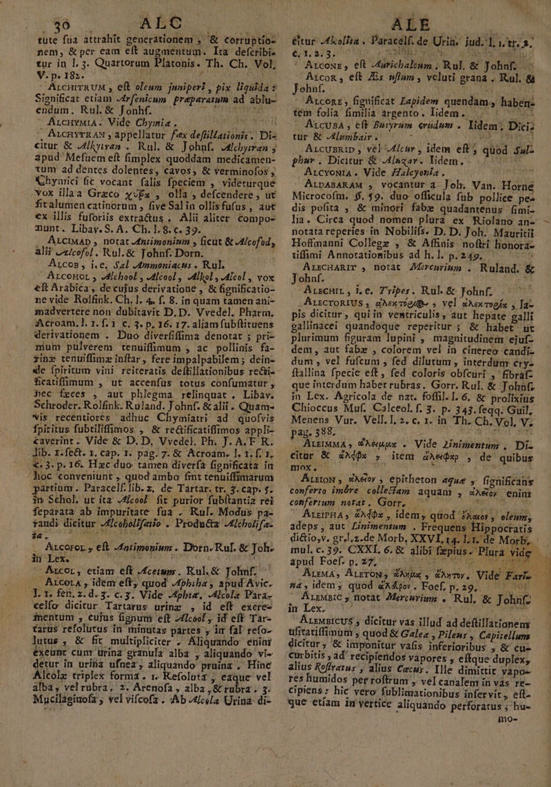 795 — ALCOC AV tute füa attrahit generationem ;' '&amp; corruptio- nem, &amp;per éam eft augaientum. Ita defcribi- tur in 1. 3. Quartorum Platonis. Th. Ch. Vol V. p. 182. i | á M : ArcHITRUM , eft oleum. juniper? , pix ligadas Significat etiam -drfenicum. preparamm ad ablu- endum. Rul.&amp; Jfonhf. ArcuvwiA. Vide Cbymia. Ae wer , ArcHyrRAN , appellatur fex defüillationis .' Di- citur &amp; JLhyiran . Rul, &amp; Johnf. Alcbyiran ; apud Mefüem eft fimplex quoddam medicamen- tunr ad dentes dolentes, cavos, &amp; verminofos Chymici fic vocant. falis fpeciem , videturque vox illaa Greco xv£« , olla , defcendere , üt firalumen catinorum , five Salina ollisfüfus, aut €x illis fuforiis extra&amp;us , Alii aliter. Compos Tunt. Libay. S. A. Ch.1.8.c.39.. .. ÁLCIMAD ,. notat Afniimonizm , ficüt &amp; JAlcofod, alii Zz/cofol . Rul. &amp; Tohnf. Dorn. T Arcos, i.e, Sal Jmmoniacus . Rul.  Arconor , VMichool , J4lcool , JMilol, JMIcol , vox eft Arabica, de cujus derivatione , &amp; fignificatio- ne vide Rolfink. Ch. 1. 4. f. 8. in quam tamen ani- madvertere non dubitavit D. D. Vvedel. Pharm. :Acroam. ]. 1. f. 1. c. 3. p. 16. 17. aliam fubftituens derivationem . Duo diverfiffima denotat ; pri- mum pulverem tenuiffimum , ac pollinis fa- xine tenuiffimz inftar , fere impalpabilem ; dein- ficauffimum , ut accenfüs totus confumatur , hec feces , aut phlegma relinquat . Libav. Schroder. Rolfink. Ruland. J ohnf. &amp; alii . Quam- vis recentiores adhuc Chyimiatri ad quofvis fpiritus fubtiliffimos , &amp; re&amp;ificatiffimos appli- caverint - Vide &amp; D. D, Vvedel. Ph. J. A.F. R. lib. z.fe&amp;. r. cap. 1. pag. 7. &amp; Acroam. 1. t. f. 1. .€« 3: p. 16 Hxc duo: tamen diverfa fignificata in hoc conveniunt ,. quod ambo fint tenuiffimarum partium. Paracelflib.z, de Tartar. tr. 3. cap. f. 1n Schol. ut ita J4/coo? fit purior fubftantia rei feparata ab impuritate: fua . Rul. Modus pa- tandi dicitur J£icobolifaiio .' Producta Adcholifa- ia. C6 GENAU Sa ca bui 4 1 P 3 . .. Arcoror, eft JAatimonium . Dorn.Rul. &amp; Joh. ii Les. AUN ut UTC eus pM Arcor, etiam eft Aceium . Rul.&amp; Johnf. .. Arcerx, idem eft quod Aphbiba, apud Avic. Y. 1. fen. z.d.3. c. 3. Vide -4phta. -lcola Para- €elfo dicitur Tartarus urinz , id eft excre- inentum , cujus fignut eff 2fIcool , id eft Tar- farüs refolutus in minutas partes , iim fal refo- lutus , &amp; fit multipliciter . Aliquando eníai exeunt cunr urina granula alba , aliquando vi- detur in uriha ufnez, aliquando pruinz , Hinc Alcolz triplex forma . 1 Kefolutz ; eaque vel alba, vel rubra, z. Árenofa , alba ,&amp; rubra . 3. Mucilagiuofz , vel vifcofa . Ab [cela Urina- di- ALE &amp;tur J£Xolita . Paracelf. de Urin. jud. 1; 1, tr. 2; ' Arcowz, eft Juricbalcum , Rul. &amp; Johnf; .: Arco&amp;, eít E; wfum, veluti grana .. Ru]. &amp;à Jehnf. | aid UON eet ' Arconr, figüificat Lapidem quendam, haben tem folia fimilia árgento. lidem. ., : ^. | A1cusA , eft Baryrum. eradum . tur &amp; JAAlembair . o M HO r9 0I . Arcummip, vél 4/cuv , idem eft 5 quod .ful- phuv . Dicitur &amp; Alagar. lidem... 777 ArcyoNia. Vide Zalcyonia. t3 FEES A Microcofm. $.59. duo officula fub pollice pe- dis pofita ,' &amp; minori fabx quadantenus- fimi- Hoffmanni College , &amp; Affinis noftri honora- tiffimi Annotatiomibus ad h.1. p. 249. A ALrCHARIT y, DOtat Aremrimm . Ruland. &amp; Johnf. 3 , ABI. .- Arscnir, je. TZripes CRISE Folin/^ 4299 ,AuzcrontUs , dAerriee » vel dAcemogfs y Tae pis dicitur, quiin vemtriculis, aut hepate zalli gallinacei quandoque reperitur ; &amp; habet ut plurimum figuram lupini , magnitudinem ejuf- dem, aut fabz , colorem vel in cinereo caridi- dum , vel fufcum , fed dilutum, interdum cry- ftallina fpecie eft, fed coloris obfcuri ,'fibraf- que interdum habet rubras. Gorr. Rul. &amp; John; in Lex. Ásricola de nat. foffil. 1. 6. &amp; prolixius Menens Vur. Vell.1. 2. c. 1. in Th. Ch. Vol, V; pag. 398. abi A o eie beo eoa .ALHMMA, VAeguwx . Vide 2inimentum , Di. citur &amp; s4Adfx , item ZAe$xp , de' quibus moy ^ oA oder Pei UR AtrroN , WAetey , epitheton «gue y fienificans conferto imére colletíam aquam: , éXeioy enint coBfertum notat. Gorr, ^ 0 7007 — AÁrxiPHA, &amp;Ad$x , idem, quod £aaoy , oleum, adeps, aut Linimentum . Frequens Hippocratis di&amp;tio,v. gr,l.z.de Morb, XXVI, 14. l1. de Morb,. mul. c. 39. CXXI. 6. &amp; alibi fepius- Plura vide spud Foel? p.24, c ep o ArrMA, ALETON S WAwUx y &amp;AWTOY. 4, idem j quod «X&amp;pov. Foef, p. 29. Fu ur. . ALEMBIC » fiotat. JMercurimg . Rul, &amp; Johnfz in Lex. cr rM Jis de | ArsMpICUS , dicitur vas illud ad defüillationem üfitatiffinum , quod &amp; Galea , Pileus , Capizellum Curbitis ; ad' recipieridos vapores ; effque duplex; alius Roffrerus , alius Cacus. Ille dimittit yapo- res liumidos per roftrum , vel canalem in vás re- Ccipiens * hic vero fublimationibus infervit, eft. que etiam 1m vertice aliquando. perforatus ; hue ino-