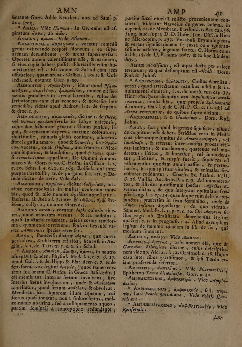 ^ MP AMN 4.04. feqq.. nt , he «7* AwuMA« Vide Zamma. In: Gr. enim eft a- piratum.Zuux, ab xzXle. 7700 00000000 CC AMMION y uuo. Vide Minim c 0000 AMMOCHOSIA 5; «Wuox9e« , vocatur remedii eenus exíiccando corpori idoneum. ,. eo fuper arenam decumbente , &amp; arena fuperingefla . - Oportet autem calentiffimam effe , &amp; marinam , fi ejus copia haberi poffit. Fluviatilis enim hu- me&amp;antior eft . Eft autem &amp; Sal ad eam rem le&amp;.med.. notante Górtr.p«29,7 . 0 ind - AMMopniTES. , vdmiodytes , idem/ quod Pfam- wodyies , e politus , JxnpobíTws , nomen et ferz pentis erandioris in arena latentis ,. cujus de- fcriptionem cum ejus veneno , &amp; adverfus hoc &amp; drac.c..3.- bud ^. cM c Mugwa. v AMMONIACUM 5. Xj4uovixXó» , dicitur 1. de fucco, vel Gumini qnodam ferule in Libya nafcentis, cujus duo habentur generz : Unum purius; li- gni, &amp; arenarum expers ; maxime coloratum, thuri fimile , minutis glebis conftans, odore'ca- ftorci, guftu amaro , quod &amp; 9p«vscy , five 9puj- cups vocatur ,'quafi fr&amp;flum , aut friatura :- Alte- rum impurius, &amp;lapidofius , quod $/psux; qua- fi. commixilonem appellant. De Gummi Ammo- niaco vide Gorr. p. 29. C. Hofm. in Officin. 1. 2, €. Io. Schr. 1. 4. cl; 2. n. 369. Rolfink. qui inter purgantia retulit , tr. de purgant. f. 1. art. 3. De- inde dicitur de Ja/e. Vide $a. iure n ^ AMMONION ,. Ekuwory dicitur Collyriuti , ma- bis, quod &amp; alio nomine vyero appellatur . Kefertur ab Aetio l. 7. inter yxp iva y os - E citur £guz , glia; l. 1, de Tart. tr. $.c, 2. in Schol; —:* AMNIGS $ vfmuion , «uy» y c Wo) y in neutro apud Gal. l..6. de Hipp. &amp; Plat. decr. c. 7. &amp; de foet. form. c. 2. legitur «wres , ( quod tamen cor- rexit fua manu. C. Hofm. in Greca Bafil. edit. ) eft membrana. interior fetum | involvens ,. five interius feetus involucrum ,' unde &amp; J£miculum appellatur; quod foetum amiciat &amp; obvolvat . Membrana hzc liquorem illum aqueum , cui foetus quafi innatat non a. fudore foetus , mul- 1o minus ab urina , fed a colliquamento aqueo , ————:  — : fis partim fucci nutriti reli&amp;o provenientem con- tinet , Videatur Harvejus de gener. animal. in append. tit. de Membran. Barthol.l. 1. An. cap.36. Jung.laud. fupra D. D. Hofm. Jun. Diff. in Hor- &amp; veram fignificationem fe. juxta cum ienoran- tiffilmis nefcire , ingenue fatetur C. Ho m.com. in lib. 15. de U, P. num. 1067. &amp; ex hoc Linden; AuNrs. alcelifatus , eft aqua duca per calceg terrarum, ex qua defumptum eft JZlcali , Dor, Rul.&amp; Johnf. JE Mop * AMOLYNTON , XuóAusT» , Coelius Aurelian . vertit ; quod attre&amp;atum manibus. nihil a fe in- quinamenti dimittit, 1.2. de morb. cur. Cap. 37, Hine. 4molynta: dicuntur. som. inquinantia medi. copa. referuntur , de quibus fupra di&amp;um. | - . AMONGABRIEL ; i. €. Cinabriun .. Dorn. Rul; Eohnfczs s seemuh | TTRRIUSPA D dead ) de cognitum effe debet. Stri&amp;ius vero in Medi- cina plerumque fumitur de J4more conjugali , ve] libidinofo., &amp; refertur inter cauffas procatatüi- cas fanitatis , &amp; morborum, quatenus vel mo. deratus licitus , &amp; honeftus , vel immodera. tus ; illicitus ;. &amp; turpis fuerit 5 fiquidem eft vehementior quedam animi paffio ,' &amp; pertur- batio, in. qua fpiritus. vitales ; &amp; animales fer- vidiores redduntur , Charlt. Ex. Pathol. VIII. $- 26. Vuillis An. Brut. P. i. c. 9. Ad immodera-: tos , &amp; illicitos potiffimum fpe&amp;at a5felus E- roticus di&amp;us , de quo integram epiftolam fcri- jun&amp;us , prafertim in fexu foeminino , unde &amp; -mor: infanus appellatur , ^ de quo videatur Sennert. Med. Pr. l. 1. p. 2. c. 10. Ob. Amorem; &amp;- lius regis ab Erafiflrato deprehenfus legitur. ap. Gal. c. 1. in: prognoft. c. 4. Aliud exem plum. legitur de fcemina quadam in lib. de iis , qui morbum fimulant. ja trit P IL AN AwoRcE;, Xpbópys. Vide Jmsrea. 00 00 - AMPELIS ; d wreAls ,. avis nomen eft, qu nem vide ap. Aldrov. l. 12. Ornithol. c. 18. caro inter cibos grartiffimos , iam praeferenda refertur... b - AuP£LITIS , «jursA?me .' Vide DPharmachis V Epitheton Zerre &amp;itwninofe , Gorg. p.32,iv AMPHARISTEROS ; c IQ eAs sp ós . Vide AEmpbis dexios. | ME -*. AMPHEMERINUS , v Uównusenoc . fei]. PUpEa. m, Lat. Febris quotidiana , Vide Febris Quo. tidiana. — Pr ''* AMPHIBLESTROÍDES | Hujus &amp; ipfi Turdo et- , Inr TIT ^u Vide AM. -—