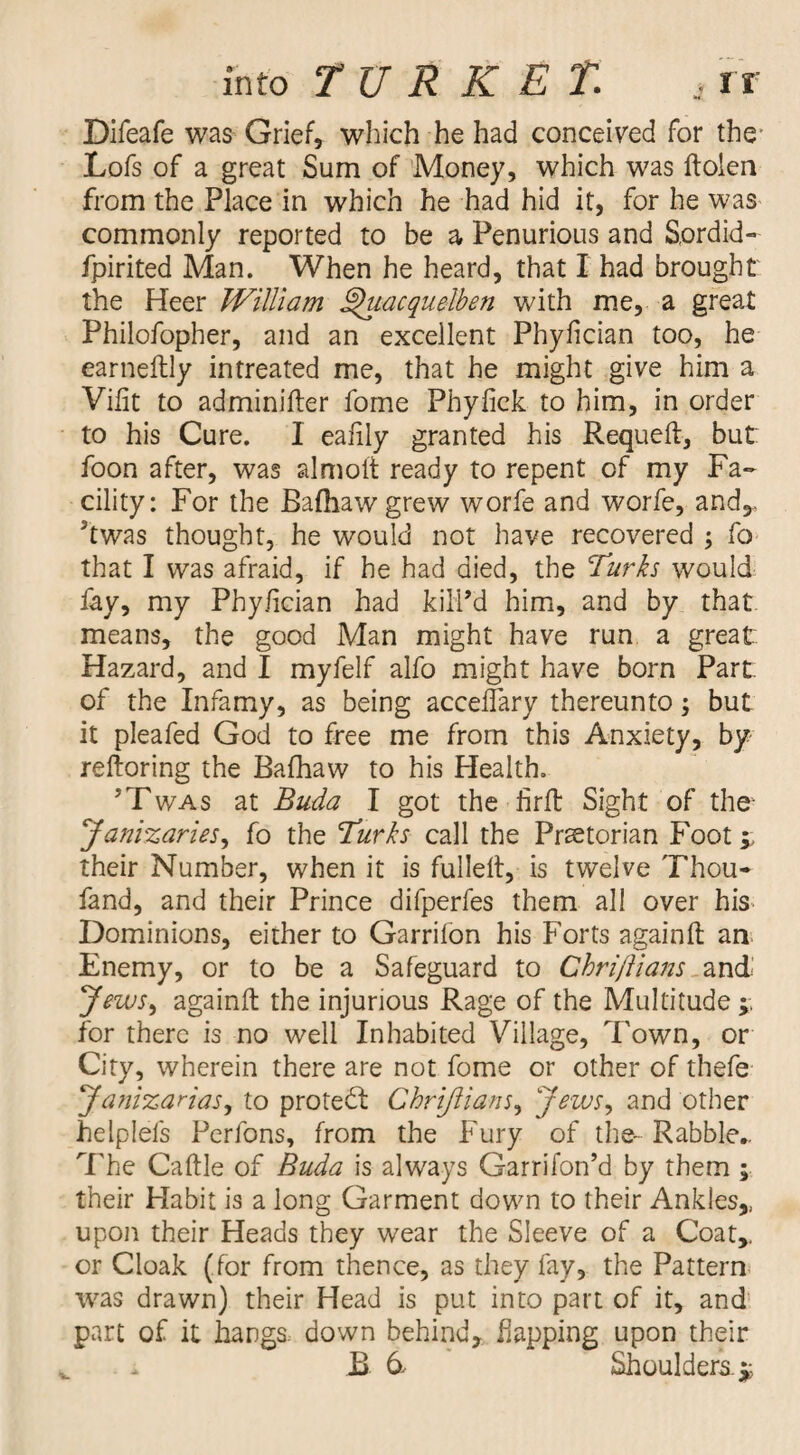 , rr into TURRET. Difeafe was Grief, which he had conceived for the* Lofs of a great Sum of Money, which was ftolen from the Place in which he had hid it, for he was commonly reported to be a Penurious and Sordid- fpirited Man. When he heard, that I had brought: the Heer William ^acquelben with me, a great Philofopher, and an excellent Phyfician too, he earneftly intreated me, that he might give him a Vilit to adminifter fome Phyfick to him, in order to his Cure. I ealily granted his Requeft, but foon after, was almolt ready to repent of my Fa¬ cility: For the Bafhawgrew worfe and worfe, and,, ’twas thought, he would not have recovered ^ fo that I was afraid, if he had died, the Turks would fay, my Phy/ician had kilPd him, and by that means, the good Man might have run a great Hazard, and I myfelf alfo might have born Part of the Infamy, as being acceflary thereunto; but it pleafed God to free me from this Anxiety, by- reftoring the Bafhaw to his Health. ’Twas at Buda I got the firft Sight of the- Jaf^izaries^ fo the Turks call the Praetorian Foot;; their Number, when it is fulleit, is twelve Thou- fand, and their Prince difperfes them all over his Dominions, either to Garrifon his Forts againft aa Enemy, or to be a Safeguard to Chri/lians Jews^ againft the injurious Rage of the Multitude for there is no well Inhabited Village, Town, or City, wherein there are not fome or other of thefe ya?nzarias, to protedt Chrijiians^ Jews^ and other helplefs Perfons, from the Fury of the- Rabble- 7Te Caftle of Buda is always Garrifon’d by them ; their Habit is a long Garment down to their Ankles,, upon their Heads they wear the Sleeve of a Coat,, or Cloak (for from thence, as they fay, the Pattern* was drawn) their Head is put into part of it, and’ part of it hangs down behind, flapping upon their