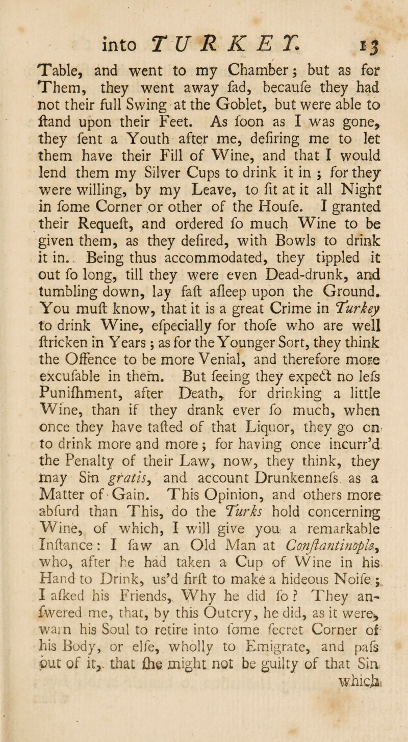 Table, and went to my Chamber; but as for Them, they went away fad, becaufe they had not their full Swing at the Goblet, but were able to Hand upon their Feet. As foon as I was gone, they fent a Youth after me, defiring me to let them have their Fill of Wine, and that I would lend them my Silver Cups to drink it in ; for they were willing, by my Leave, to fit at it all Night in fome Corner or other of the Houfe. I granted their Requeft, and ordered fo much Wine to be given them, as they defired, with Bowls to drink it in. Being thus accommodated, they tippled it out fo long, till they were even Dead-drunk, and tumbling down, lay faft afleep upon the Ground. You mull know, that it is a great Crime in turkey to drink Wine, efpecially for thofe who are well ftricken in Years; as for the Younger Sort, they think the Offence to be more Venial, and therefore more excufable in thern. But feeing they expedf no lefs Punifhment, after Death, for drinking a little Wine, than if they drank ever fo much, when once they have tafted of that Liquor, they go on- to drink more and more; for having once incurred the Penalty of their Law, now, they think, they may Sin gratis^ and account Drunkennefs as a Matter of Gain. This Opinion, and others more abfurd than This, do the Turks hold concerning Wine, of which, I will give you a remarkable Inftance: I faw an Old Man at Cmjiantinople^ who, after he had taken a Cup of Wine in his Hand to Drink, us’d firft to make a hideous Noife ; I aficed his Friends, Why he did fo ? They an- fwered me, that, by this Outcry, he did, as it were> wain his Soul to retire into fome fecret Corner of his Body, or elfe, wholly to Emigrate, and pafs put of it,- that fhe might not be guilty of that Sin w.hiclii