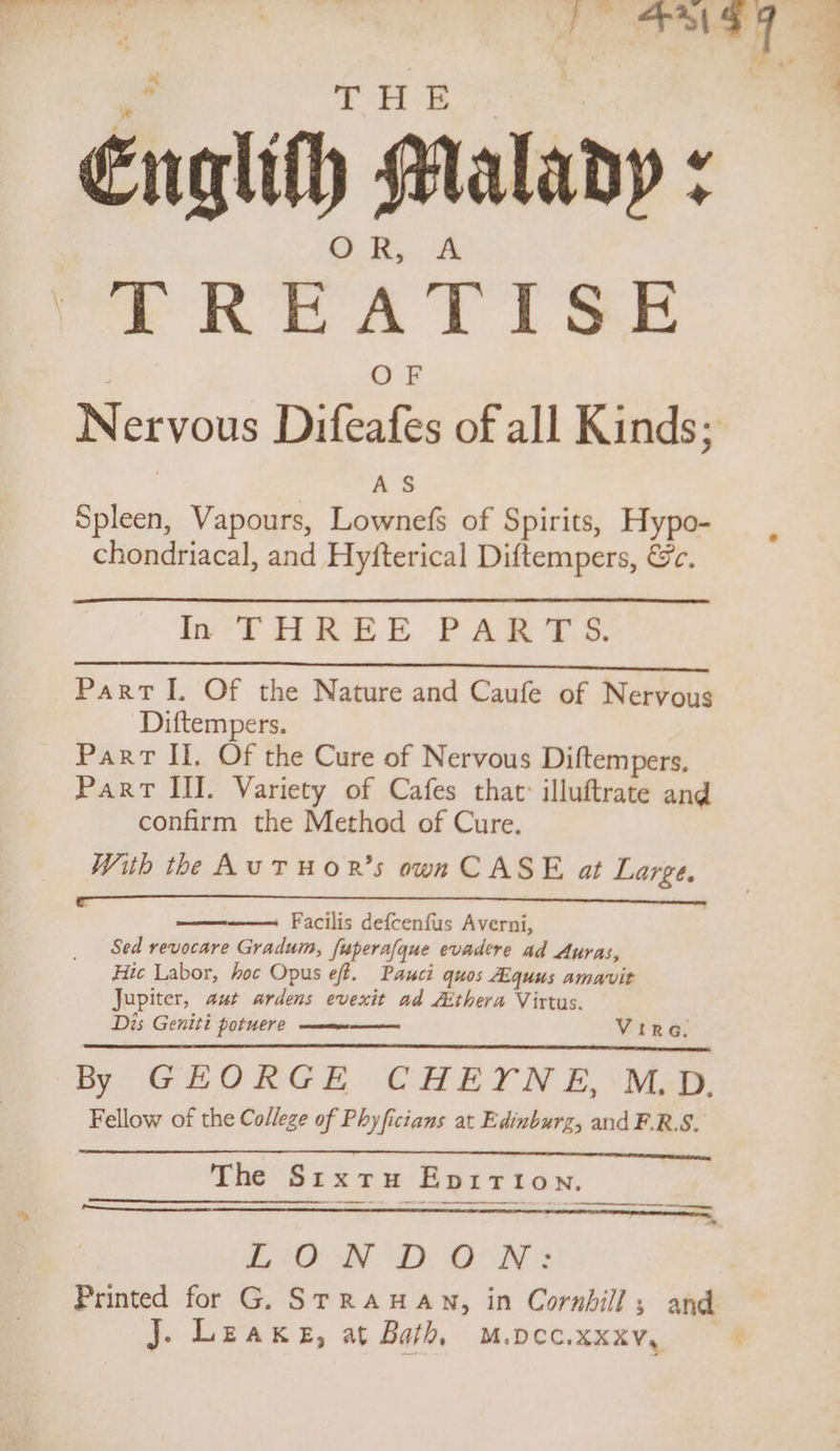 Englith Malany : TREATISE AS Spleen, Vapours, Lownefs of Spirits, Hypo- chondriacal, and Hyfterical Diftempers, &amp;c. In THREE PARTS. FEN ET SES! ON eT DE! PS ee sh, 1 Part I. Of the Nature and Caufe of Nervous Diftempers. Part Il. Of the Cure of Nervous Diftempers, Part III. Variety of Cafes that: illuftrate and confirm the Method of Cure. With the AuTHOR’s own CASE at Large, Facilis defcenfus Averni, Sed revocare Gradum, [uperafque evadere ad Auras, Hic Labor, hoc Opus eff. Pauci quos Aiquus amavit Jupiter, aut ardens evexit ad Aithera Virtus. Dis Geniti potuere —mee Vira. py WLhORGE CHET N £, Mas. Fellow of the College of Phyficians at Edinburz, and F.R.S. The Srxrtru Epirtion, rr a - _puuEEetieeeeee LON Di OON* J. Leake, at Bath, M.pcec.xxxv, G