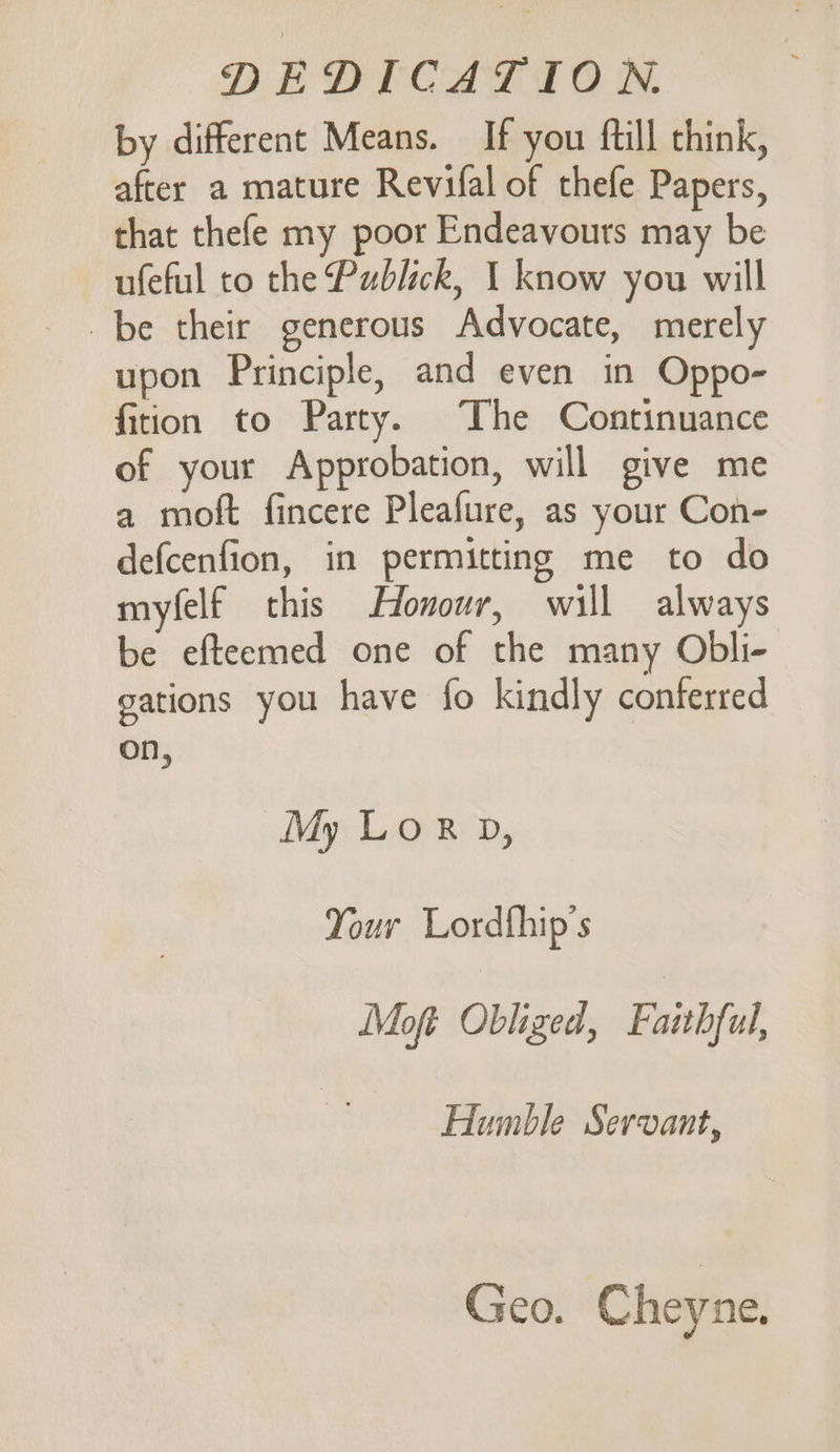 by different Means. If you ftill think, after a mature Revifal of thefe Papers, that thefe my poor Endeavouts may be ufeful to the Publick, 1 know you will be their generous Advocate, merely upon Principle, and even in Oppo- fition to Party. The Continuance of your Approbation, will give me a moft fincere Pleafure, as your Con- defcenfion, in permitting me to do myfelf this Honour, will always be efteemed one of the many Obli- gations you have fo kindly conferred on, My Lor D, Your Lordfhip’s Moft Obliged, Faithful, Humble Servant, Geo. Cheyne.