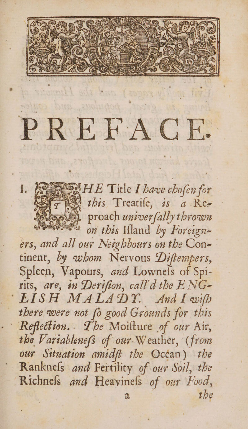 PREFACE. ey ONHE Title I have chofen for oer Nel tbis Treatife, zs a- Ree anus, proach wniver{ally thrown SPS on this Mland by Foreign- evs, and all our Neighbours on the Con- ° tinent, by whom Nervous Diftempers, Spleen, Vapours, and Lownels of Spi- rits, are, in Derifion, call’d the E NG- ‘“EISH MALADY. And I wifh there were not fo good Grounds for this | Reflettion.. The Moilture of our Air, the Variablene(s of our.Weather, (from our Situation amidft the Océan) the Ranknefs and Fertility of our Soil, the Richnefs and Heavinels of our Food, er a the