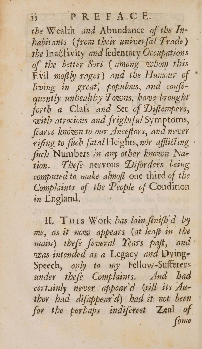 the Wealth and Abundance of the In- the Inactivity and fedentary Occupations of the better Sort (among whom this Evil moftly rages) and the Humour of living in great, populous, and confe- quently unhealthy Towns, have brought forth a Clafs and Set of Diftempers, avith atrocious and frightful Symptoms, fearce known to our Anceftors, and never fuck Numbers in any other known Na- tion. Thefe nervous Diforders being computed to. make almoft one third of the Complaints of the People of Condition an England, | ee IE, Turs Work has lain finifh'd by me, as it now appears (at leaft im the was intended as a Legacy and Dying- under thefe Complaimts. And had certainly never appear'd (till its Au- s for the perbaps indifcreet Zeal of eee: fome