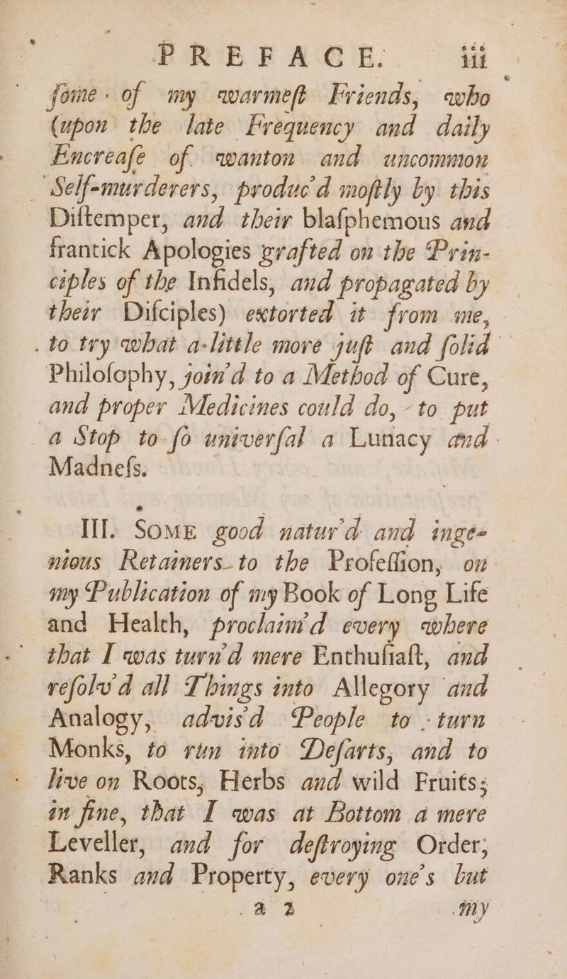 BREE AGE. ti fome- of my warmeft Friends, who (upon the late Frequency and daily Exncreafe of. wanton and uncommon _ “Self-murderers, produc'd moftly by this Diftemper, and their blafphemous and frantick Apologies zrafted on the Prin- ciples of the Infidels, and propagated by — therr Dhifciples) extorted it from me, - . to try what a-little move juft and folid Philofophy, join'd to a Method of Cure, and proper Medicines could do, to put a Stop to-fo univerfal a Lunacy and. Madnefs. | III. Some good natur’d and inge= nious Retainers-to the Profeffion, ox my Publication of my Book of Long Life and Health, prochaim’d every where that I was turd mere Enthuliaft, and refolud all Things into Allegory and Analogy, advis'd People to - turn Monks, to rum mto Defarts, and to live on Roots, Herbs and wild Fruits; in fine, that I was at Bottom a mere Leveller, and for deftroying Order; Ranks and Property, every one’s but .&amp; 4 my