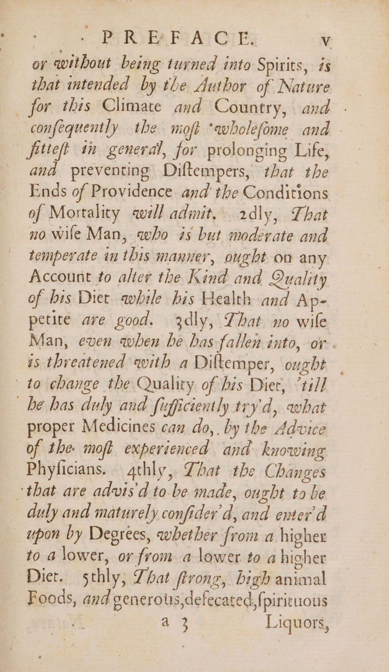 oy without being turned into Spirits, is that intended by the Author of Nature _ for this Climate and Country, and . -confequently the moft ‘wholefome and - | fitteft in general, for prolonging Life, and preventing Diftempers, that the Ends of Providence and the Conditions of Mortality well admit, 2dly, That no wile Man, who és but moderate and temperate in this manner, ought on any Account to alter the Kind and Quality of bis Diet awhile bis Health and Ap- petite are good. 3xdly, That no wile Man, even when be has fallen into, or. is threatened with a Diltemper, ought | to change the Quality of his Diet, ’til] be has duly and fufficiently try'd, what proper Medicines can do,. by the Advice of the moft experienced and knowing Phyficians. qthly,. Zhat the Changes that are advis'd to.be made, ought to be duly and maturely confider'd, and enter'd upon by Degrees, whether from a higher to a lower, or from a lower to a higher Diet. sthly, Zhat ferong, bigh animal Foods, and generotrs,defecated,{pirituous : a 3 Liquors,