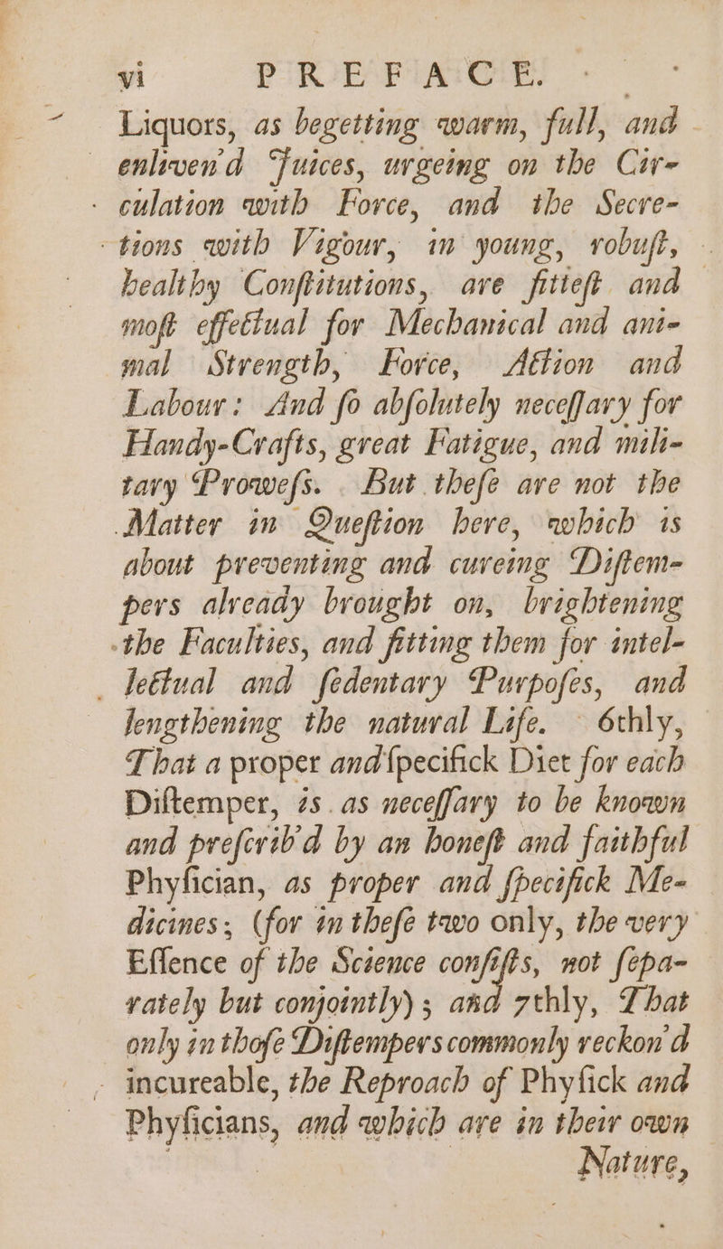 Liquors, as begetting warm, full, and — enliven'd Juices, urgeing on the Cir- - culation with Force, and the Secre- tions with Vigour, im young, robuft, healthy Conftitutions, ave fitteft and moft effettual for Mechanical and ant- mal Strength, Force, Aftion and Labour: And fo abfolutely neceffary for Handy-Cvrafts, gveat Fatigue, and mili- tary Prowefs. . But thefe are not the Matter in Queftion here, which 1s about preventing and cureing Diftem- pers alveady brought on, brightening -the Faculties, and fittng them for intel- _ leétual and fedentary Puvrpofes, and lengthening the natural Life. — 6thly, That a proper and {pecifick Diet for each Diftemper, és. as neceffary to be known and prefivib'd by an honeft and faithful Phyfician, as proper and fhecifick Me- dicines; (for im thefe two only, the very Effence of the Science confifts, not fepa- rately but compointly) ; and 7thly, That only in thofe Diftempers commonly reckon a Phyficians, and which ave in their own | | Nature,