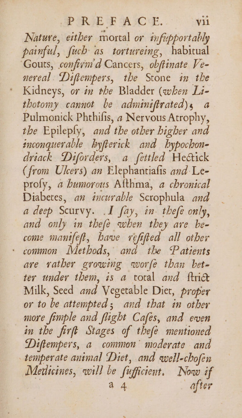 Nature, either mortal or infipportably painful, fuch as tortureing, habitual Gouts, confivmd Cancers, obftinate Ve- nereal. Diftempers, the Stone in the Kidneys, or in the Bladder (when Li- thotomy cannot be adminiftrated), a ~ Pulmonick Phthifis, a Nervous Atrophy, the Epileply, and the other higher and inconquerable byfteriwck and bhypochon- driack Diforders, a fettled Hedctick (from Users) an Elephantiafis and: Le- profy, a humorous Afthma, a chronical Diabetes, an incurable Scrophula and a deep Scurvy. .I fay, in. thefe only, and only in thefe when they are be- come manifeft, have vefifted all other - common Methods, and the Patients ave vather growing worfe than bet- ter under them, is a total and ftnie Milk, Seed and Vegetable Diet, proper or to be attempted; and that in other more fimple and flight Cafes, and even in the firft Stages of thefe mentioned Diftempers, a common moderate and temperate animal Diet, and well-chofen Medicines, will be fufficient. Now if a 4 - after