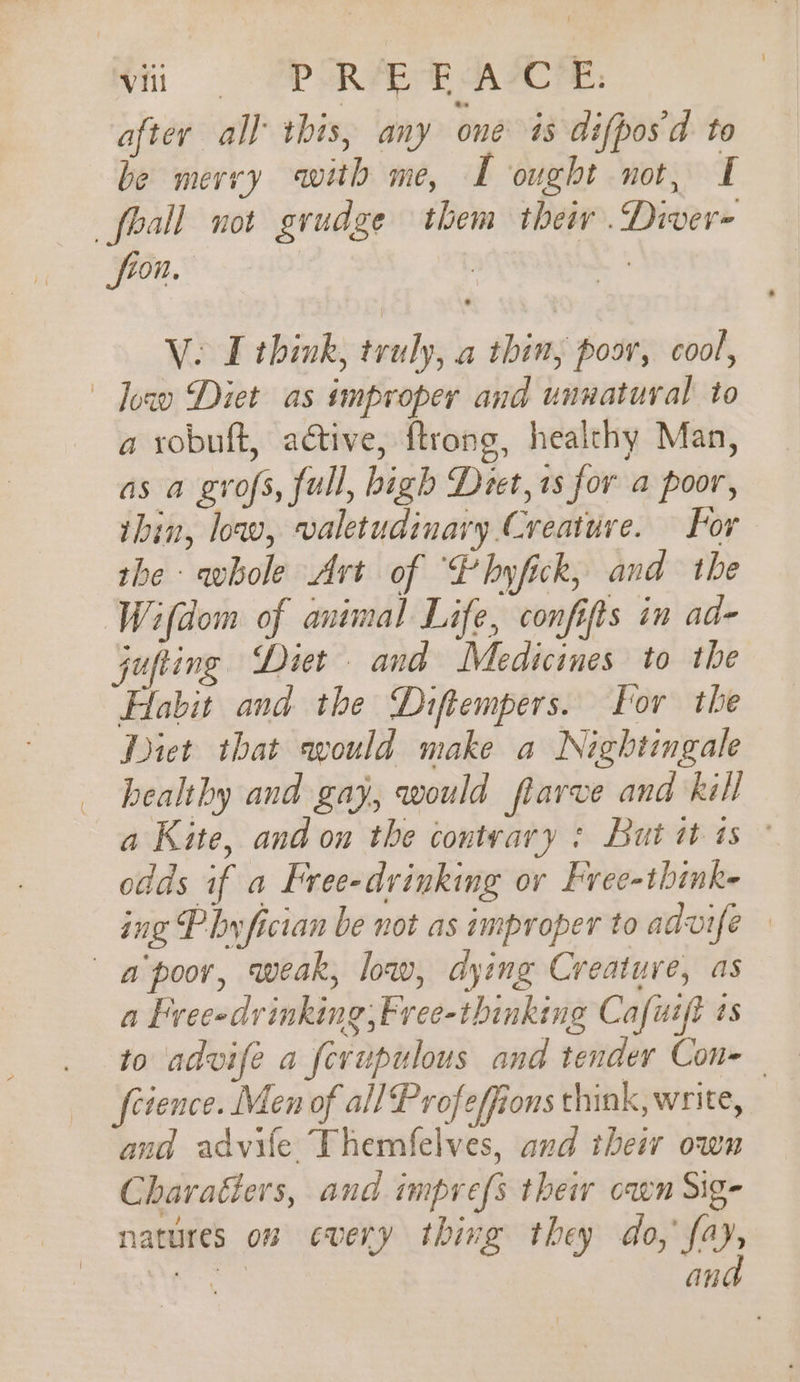 after all this, any one is difpos'd to be mervy with me, I ought not, I _fhall not grudge them their .Diver- fron. | Ve LT think, truly, a thin, poor, cool, Joa Diet as improper and unnatural to a robuft, active, ftrong, healthy Man, as a gvrofs, full, bigh Deet, 1s for a poor, thin, low, valetudinary Creature. For the whole Art of “Pbyfick, and the Wifdom of animal Life, confifts in ad- jufting Diet and Medicines to the Habit and the Diftempers. For the Diet that would make a Nightingale healthy and gay, would flarve and kell a Kite, and on the contvary : But it 1s ° odds if a Free-drinking ov Free-think- ing Phy fician be not as improper to advife — a poor, weak, low, dying Creature, as a Freeedrinking,Free-thinking Cafurft as to advife a fcvupulous and tender Con=— fcience. Men of all Profeffions think, write, and advife Themfelves, and their own Charatters, and imprefs their cawn Sig- natures on every thing they do, fay, ee an