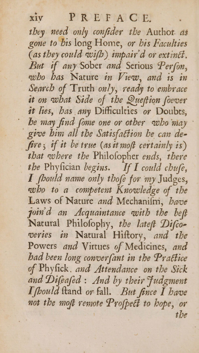 they need only confider the Authot. as gone to ‘his long Home, or his Faculties (as they could wifb) impair'd ov extiné. But if any Sober and Serious Per/on, —avbo bas Nature tn View, and is in Search of Truth only, ready to embrace it on what Side of the Queftion foever it les, has any Difficulties or Doubts, be may find fome one or other who niay give bim all the Satisfattion he can de- five; if it be true (ast moft certainly is) that where the Philofopher ends, there — _ the Phyfician begins. If I could chufe, I fhould name only thofe for my Judges, qwho to a competent Knowledge of the Laws of Nature and Mechanifm, have joind an Acquaintance with the beft Natural Philofophy, the Jateft Difco- — veries im Natural Hiftory, and the Powers and Virtues of Medicines, and had been long converfant in the Prattice of Phyfick. and Attendance on the Sick and Difeafed : And by their Fudgment [ fbould ftand or fall. But fince I have not the moft remote Profpect to hope, or | the