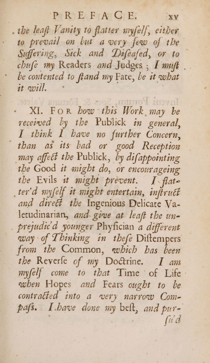 Py Ro E, Fy Ae CG) E: eae . the leaft Vanity to flatter myfelf, either to prevail on but avery few of the Suffering, Sick and Difeafed, or to — chufe my Readers and Judges ; I muft | be contented to ftand my Fate, be it what atwill. ° | - XI. For how this Work, may be veceiwed by the Publick in general, I think I bave no further Concern, than as its bad or good Reception may affed the Publick, by difappointing the Good st might do, or encourageing the Evils a might prevent. J. flate ter'd nyfelf it might entertain, inftrud and diveét the Ingenious Delicate Va- letudinarian, and: give at leaft the un- _ prejudicd younger Phyfician a different — way of Thinking in thefe Diftempers from the Common, which has been the Reverle of my Do@rine. I am myfelf come to that Time of Life - eben Hopes and Fears ought to be contvatted into a very narrow Come- pafs. I.bave done my beft, and pur- 7 Te fwd