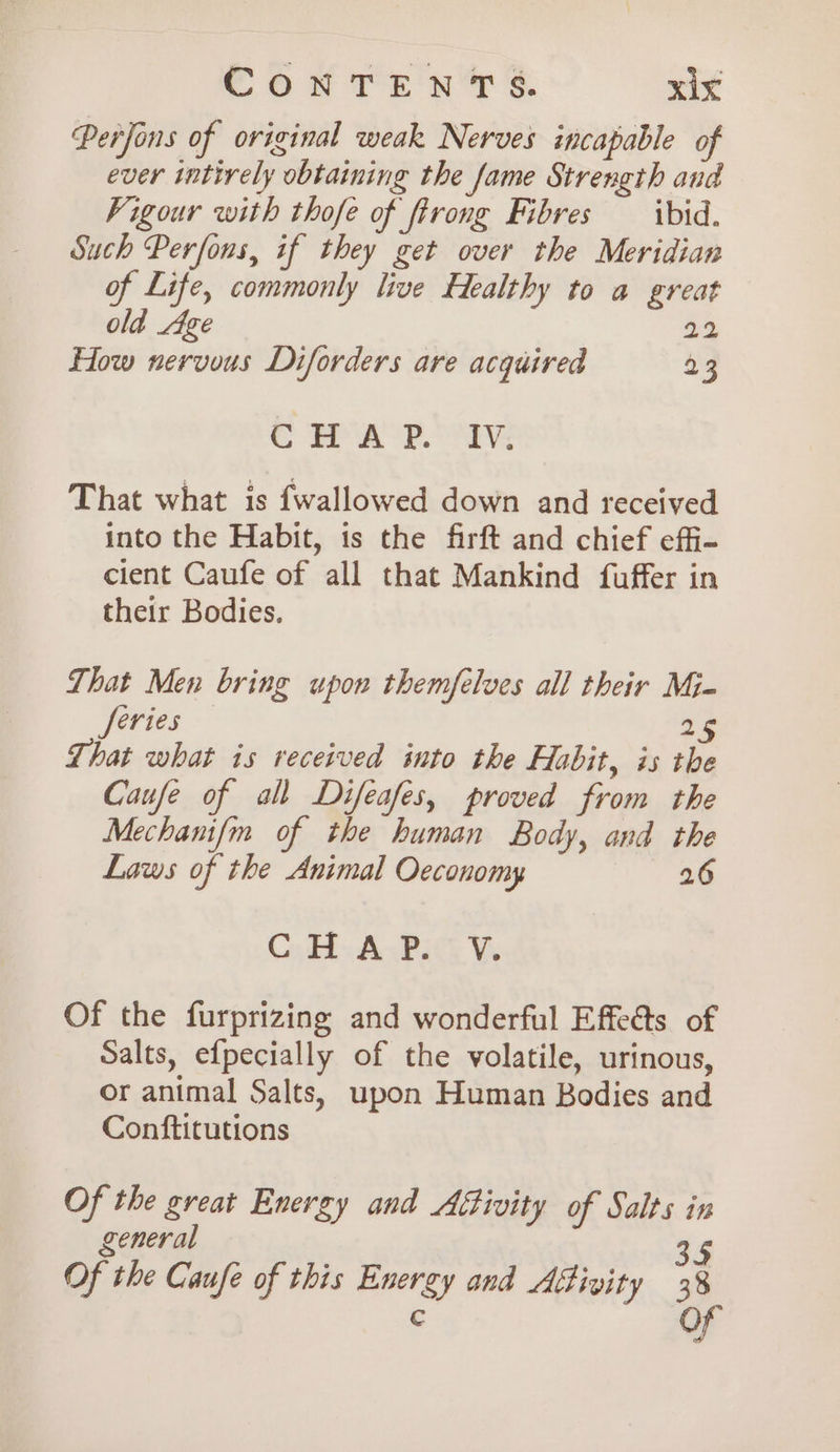 Perfons of original weak Nerves incapable of ever intirely obtaining the fame Strength and Vigour with thofe of firong Fibres ibid. Such Perfous, if they get over the Meridian of Life, commonly live Healthy to a great old Age 22 How nervous Diforders are acquired 23 CHAP. IV. That what is fwallowed down and received into the Habit, is the firft and chief effi- cient Caufe of all that Mankind fuffer in their Bodies. That Men bring upon themfelves all their Mj- Jorg 25 That what is received into the Habit, is the Caufe of all Difeafes, proved from the Mechanifm of the human Body, and the Laws of the Animal Oeconomy 26 CH AsBiG We Of the furprizing and wonderful Effeéts of Salts, efpecially of the volatile, urinous, or animal Salts, upon Human Bodies and Conftitutions Of the great Energy and Affivity of Salts in general 35 Of the Caufe of this Energy and Afivity 38 € OF