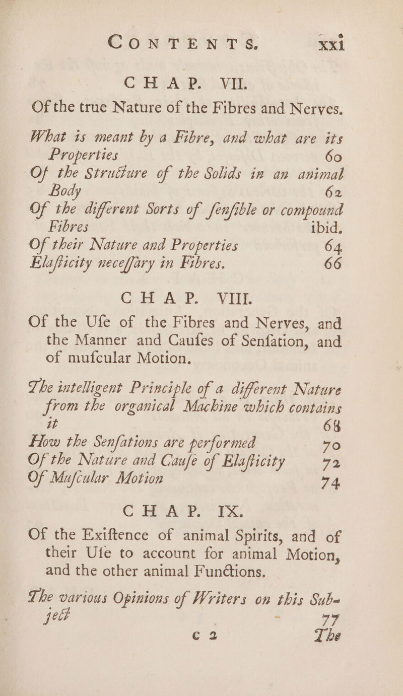 CH vABa Vik Of the true Nature of the Fibres and Nerves. What is meant by a Fibre, and what are its Properties 60 Of the Struéture of the Solids in an animal Body 62 Of the different Sorts of Senfible or compound Fibres ibid. Of their Nature and Properties 64. Elafiicity neceffary in Fibres. 66 Cd Ace. OVE. Of the Ufe of the Fibres and Nerves, and the Manner and Caufes of Senfation, and of mufcular Motion. The intelligent Principle of a different Nature from the organical Machine which contains it 6% Flow the Senfations are performed . 40 Of the Nature and Caufe of Elafticity 7% Of Mufcular Motion 74, C Ea ee i Of the Exiftence of animal Spirits, and of their Ufe to account for animal Motion, and the other animal Fun¢tions. The various Opinions of Writers on this Subq peut | . 77 c 2 Lhe