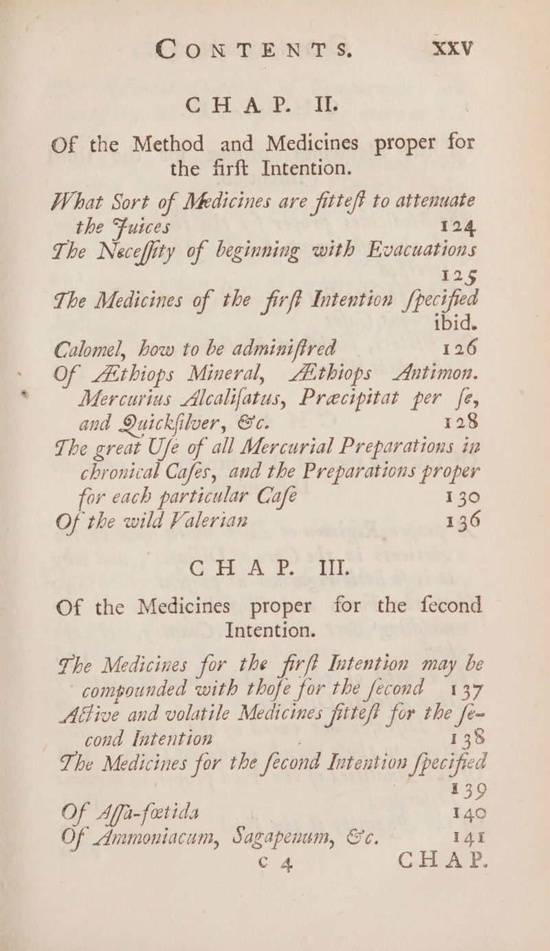 GC} FAP ED Of the Method and Medicines proper for the firft Intention. What Sort of Medicines are fittef? to attenuate the Fuices 124 The Neceffity of beginning with Evacuations i225 The Medicines of the frp Intention [pecified ibid. Calomel, how to be adminifired | 126 Of Aithiops Mineral, LE thiops Antimon. Mercurius Alcalifatus, Precipitat per fe, and Quickiilver, &amp;e. 128 The great Ufe of all Mercurial Preparations im chronical Cafes, and the Preparations proper for each particular Cafe 130 Of the wild Valerian 136 CA ae BL Of the Medicines proper for the fecond Intention. The Medicines for the firft Intention may be compounded with thofe for the fecond 137 Attive and volatile Medicines fittef? for the rs cond Intention / 138 The Medicines for the fecond Intention Specified 139 Of Affa-foctida | 140 Of Ammoniacum, Sagapenum, &amp;c. 141 Cc 4. Cll Ace.