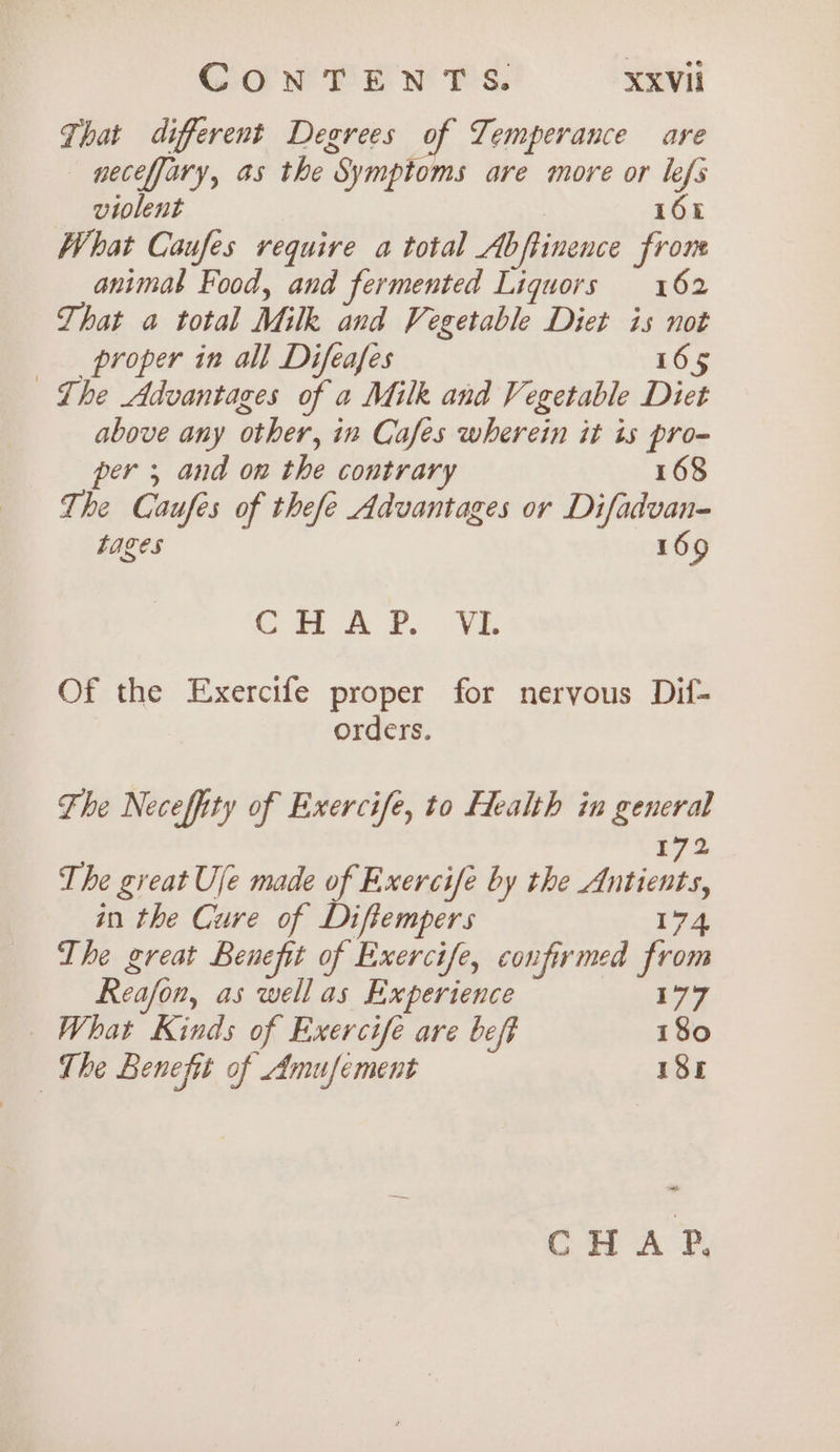 That different Degrees of Temperance are neceffary, as the Symptoms are more or lefs violent | 164 What Caufes require a total Abftinence frone animal Food, and fermented Liquors 162 That a total Milk and Vegetable Diet is not proper in all Difeafes 165 Lhe Advantages of a Milk and Vegetable Diet above any other, in Cafes wherein it is pro=} per 5 and on the contrar 168 ~The Caufes of thefe Advantages or Difadvan- tages 169 GH AP... VE Of the Exercife proper for nervous Dif- orders. Fhe Necefity of Exercife, to Health in general 172 The great Ule made of Exercife by the Antients, in the Cure of Diftempers 174 The great Benefit of Exercife, confirmed from Reafon, as wellas Experience 77 What Kinds of Exercife are beft 180 The Benefit of Amufement 185