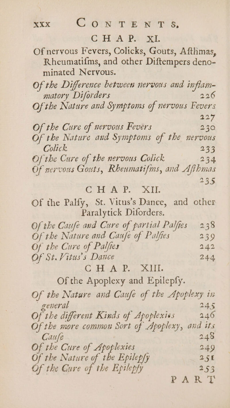 3.40 0A PAR OG, Of nervous Fevers, Colicks, Gouts, Afthmas, Rheumatifms, and other Diftempers deno- minated Nervous. Of the Difference between nervous and inflam matory Diforders 226 Of the Nature and Symptoms of nervous Fevers 19 Of the Cure of nervous Fevers 2 ha Of the Nature and Symptoms of the nervous Colick 233 Of the Cure of the nervous Colick 234 Of nervous Gouts, Rheumatifms, and Afibmas 235 Cite eer. ALE Of the Palfy, St. Vitus’s Dance, and other Paralytick Diforders. Of the Caufe and Cure of partial Palfes 238 Of the Nature and Caufe of Palfies 239 Of the Cure of Palfies 242 Of St. Vitus’s Dance 244, C A eAsP. ALL. Of the Apoplexy and Epilepfy. Of the Nature and Caufe of the Apoplexy in general 245 Of the different Kinds of Apoplexiss 246 Of the more common Sort of Apoplexy, and its 8 Caufe 24 Of the Cure of Apoplextes 249 Of the Nature of the Epilep/y 25 Of the Gure of the Epitepfy 253 ae Se