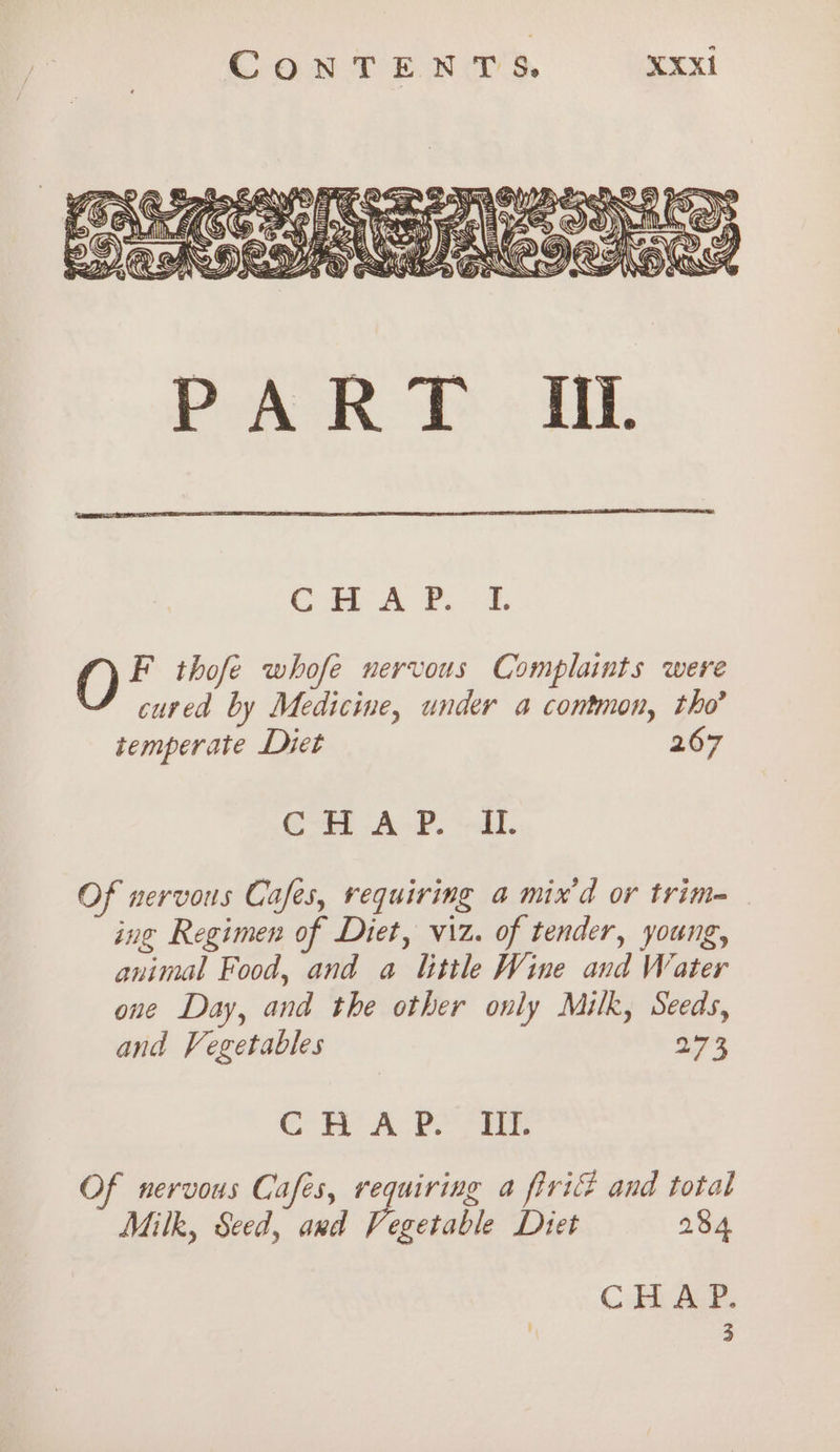 Ril, ((e @ Fi A)) = Li ) Cae THD Rahs Ke i OE Ee, F if GC. =AaN® Sen Pane &amp; EA OWS XM SOE VK \ Yor ~~ Tan thaws ASS = 5 ae = , eo SN } fas (é US §) Ka SW) is = vs i NIB NY p))) j= KESHN SAF RS WZ &amp; PoAR f « HE CHA ®. 2 F thofe whofe nervous Complaints were cured by Medicine, under a contmon, tho’ temperate Diet 267 Ot cA®. ‘dl. Of nervous Cafes, requiring a mix’d or trim= ing Regimen of Diet, viz. of tender, young, animal Food, and a little Wine and Water one Day, and the other only Milk, Seeds, and Vegetables aos CH APO OES Of nervous Cafes, requiring a firi and total Milk, Seed, and Vegetable Diet 284 CHA P. | 3