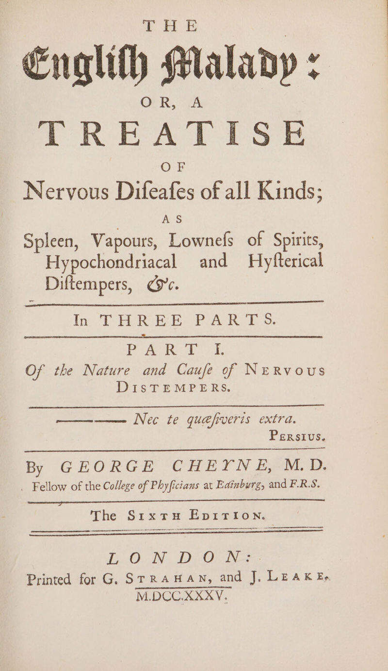 Englith Malady : GR, 7&amp;4 TREATISE OF Nervous Difeafes of all Kinds; AS Spleen, Vapours, Lownefs of Spirits, Hypochondriacal and Hyfterical Diftempers, ye. In TAREE Pak Es. jae. a | ae aa Of the Nature and Caufe of NeRvous DIsTEMPERS. ——-—— Nec te quefiveris extra. Persivs. By GEORGE CHEYNE, M.D. _ Fellow of the College of Phyficians at Edinburg, and F.R.S. The SrxtuH Epi1TIoNn. Cae aeEEaNEEEEaT Printed for G. STRAHAN, and J, LEAK Ee M.DCU.XXXV.