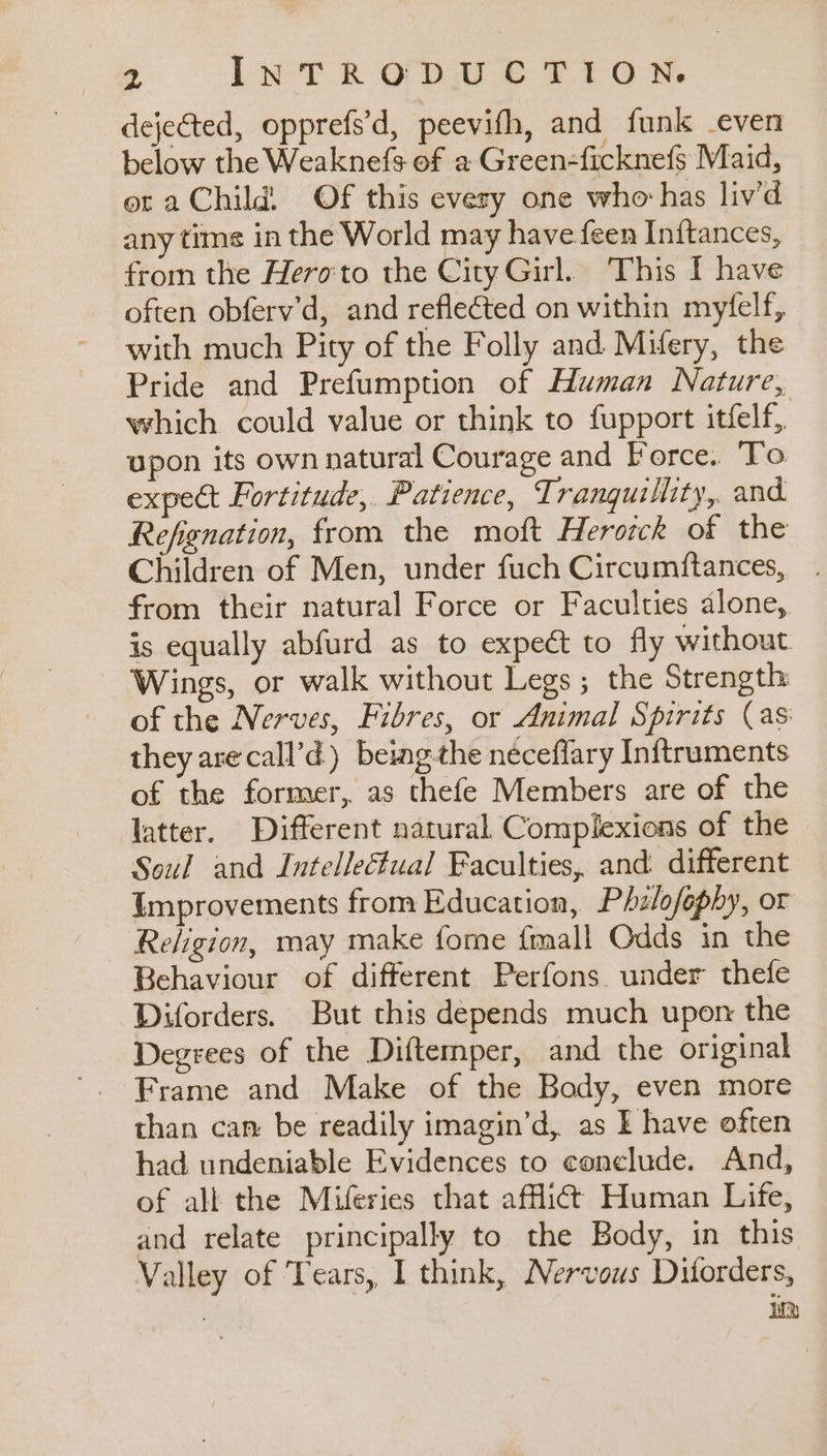dejected, opprefs’d, peevifh, and funk -even below the Weaknefs of a Green-ficknefs Maid, ot aChild Of this every one who has liv’d any tims in the World may have feen In{tances, from the Heroto the City Girl. This I have often obferv’d, and reflected on within myfelf, with much Pity of the Folly and Mifery, the Pride and Prefumption of Human Nature, which could value or think to fupport itfelf, upon its own natural Courage and Force. To expect Fortitude, Patience, Tranquillity, and Refignation, from the moft Herotck of the Children of Men, under fuch Circumftances, from their natural Force or Faculties alone, is equally abfurd as to expeét to fly without Wings, or walk without Legs; the Strength of the Nerves, Fibres, or Animal Spirits (as they arecall’d) being the neéceflary Inftruments of the former, as thefe Members are of the latter. Different natural Complexions of the Soul and Intelleftual Faculties, and different Improvements from Education, Phlofephy, or Religion, may make fome {mall Odds in the Behaviour of different Perfons. under thefe Diforders. But this depends much upon the Degrees of the Diftemper, and the original Frame and Make of the Body, even more than can: be readily imagin’d, as I have often had undeniable Evidences to conclude. And, of all the Miferies that afficdt Human Life, and relate principally to the Body, in this Valley of Tears, I think, Nervous Diforders, Wd