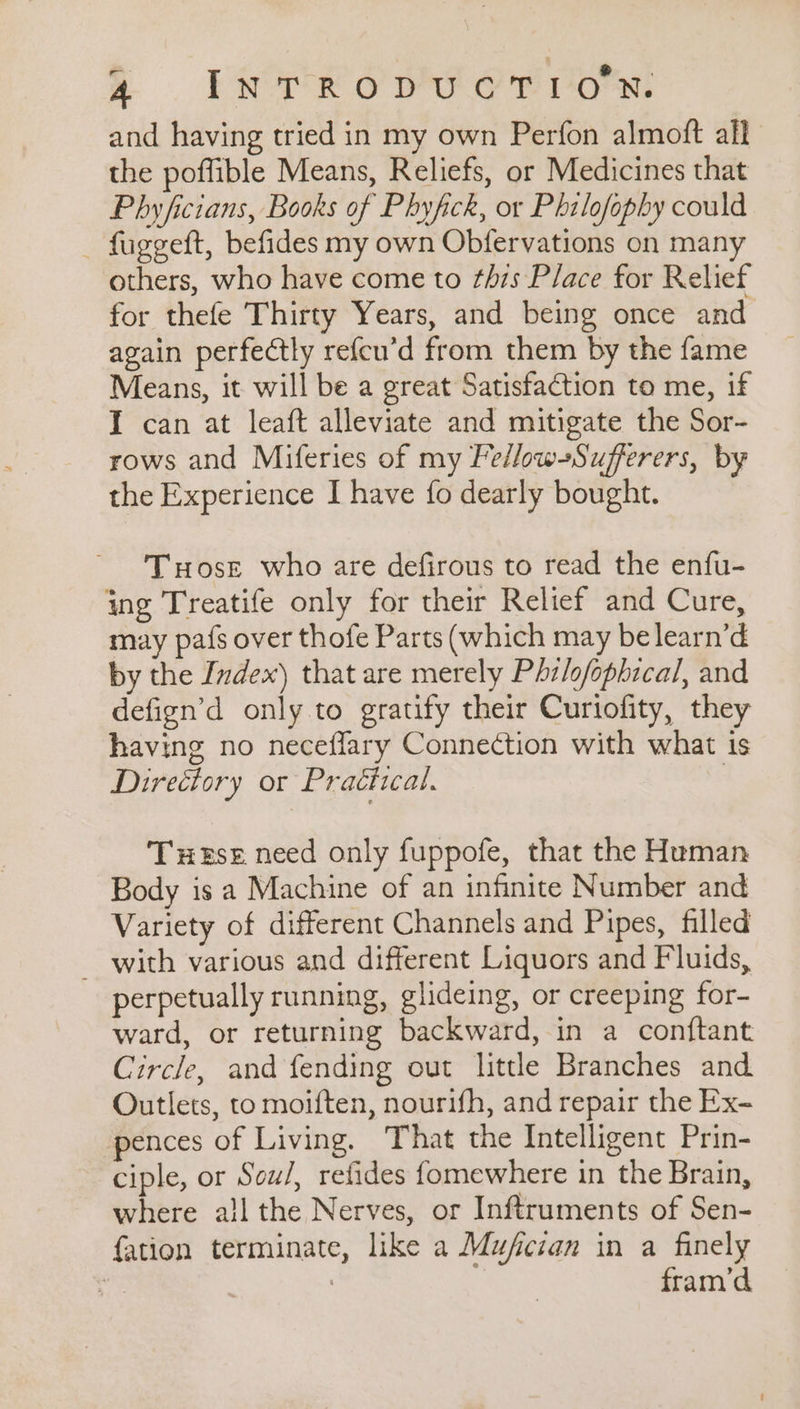 A FR ope orion: and having tried in my own Perfon almoft all the poffible Means, Reliefs, or Medicines that Phyficians, Books of Phyfick, or Philofophy could _ fuggeft, befides my own Obfervations on many others, who have come to this Place for Relief for thefe Thirty Years, and being once and again perfectly refcu’d from them by the fame Means, it will be a great Satisfaction to me, if I can at leaft alleviate and mitigate the Sor- rows and Miferies of my Fellow-Sufferers, by the Experience I have fo dearly bought. Tuose who are defirous to read the enfu- ing Treatife only for their Relief and Cure, may pafs over thofe Parts (which may belearn’d by the Ivdex) that are merely Phzlofophical, and defign’d only to gratify their Curtofity, they having no neceflary Connection with what is Directory or Practical. Tuese need only fuppofe, that the Human Body is a Machine of an infinite Number and Variety of different Channels and Pipes, filled _ with various and different Liquors and Fluids, perpetually running, glideing, or creeping for- ward, or returning backward, in a conftant Circle, and fending out little Branches and Outlets, to moiften, nourifh, and repair the Ex- pences of Living. That the Intelligent Prin- ciple, or Scw/, refides fomewhere in the Brain, where ail the Nerves, or Inftruments of Sen- fation terminate, like a Mufcian in a finely