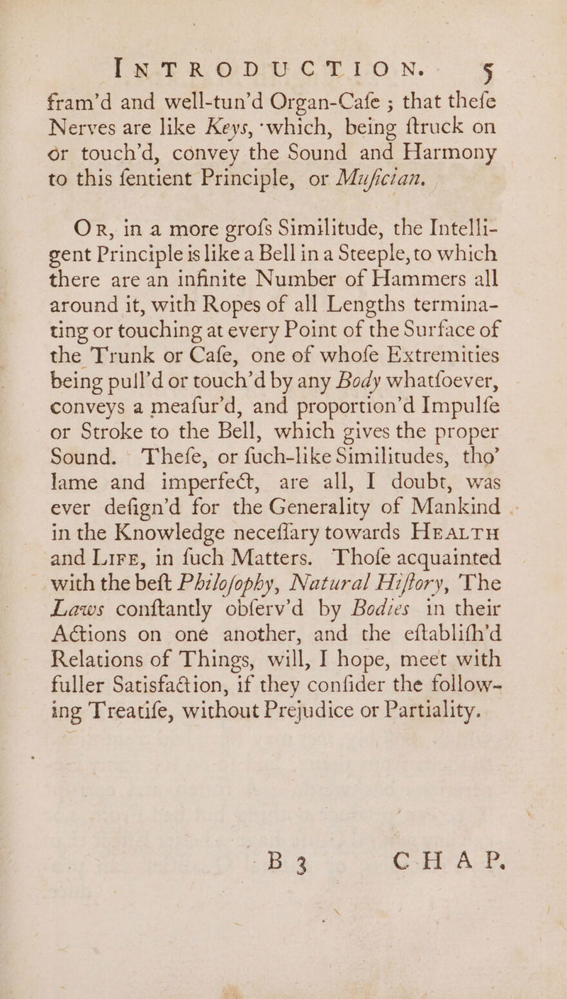 fram’d and well-tun’d Organ-Cafe ; that thefe Nerves are like Keys, ‘which, being ftruck on or touch’d, convey the Sound and Harmony to this fentient Principle, or Mufician. Or, in a more grofs Similitude, the Intelli- gent Principle is like a Bell ina Steeple, to which there are an infinite Number of Hammers all around it, with Ropes of all Lengths termina- ting or touching at every Point of the Surface of the Trunk or Cafe, one of whofe Extremities being pull’d or touch’d by any Body whatfoever, conveys a meafur’d, and proportion’d Impulfe or Stroke to the Bell, which gives the proper Sound. Thefe, or fuch-like Similitudes, tho’ lame and imperfect, are all, I doubt, was ever defign’d for the Generality of Mankind | in the Knowledge neceflary towards Heattu and Lire, in fuch Matters. Thole acquainted with the beft Phzlofophy, Natural Hiftory, The Laws conftantly obferv’d by Bodzes in their Aétions on oné another, and the eftablith’d Relations of Things, will, I hope, meet with fuller Satisfaétion, if they confider the follow- ing Treatife, without Prejudice or Partiality. Ba CHAP.