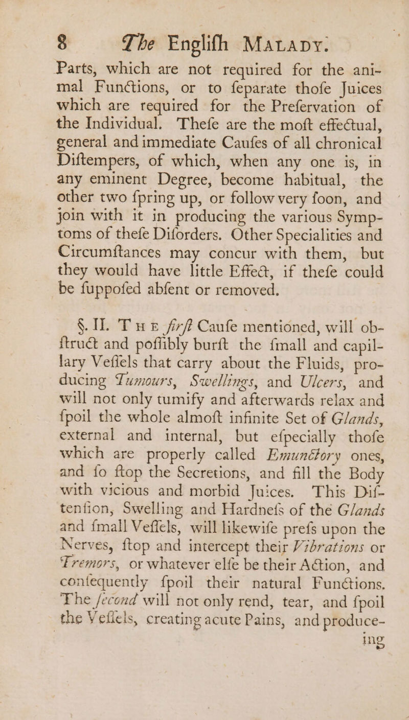 Parts, which are not required for the ani- mal Functions, or to feparate thofe Juices which are required for the Prefervation of the Individual. Thefe are the moft effectual, general and immediate Caufes of all chronical Diftempers, of which, when any one is, in any eminent Degree, become habitual, . the other two {pring up, or follow very foon, and join with it in producing the various Symp- toms of thefe Diforders. Other Specialities and Circumitances may concur with them, but they would have little Effea, if thefe could be fuppofed abfent or removed. | §. I. Tue firft Caufe mentioned, will ob- itruét and poffibly burft the {mall and capil- lary Vefiels that carry about the Fluids, pro- ducing Lumours, Swellings, and Ulcers, and will not only tumify and afterwards relax and {poil the whole almoft infinite Set of Glands, external and internal, but efpecially thofe which are properly called Emunctory ones, and {o ftop the Secretions, and fill the Body with vicious and morbid Juices. This Dif- tenfion, Swelling and Hardne(s of the Glands and fmall Veflels, will likewife prefs upon the Nerves, ftop and intercept their V7brations or Tremors, or whatever elfe be their A€tion, and contequently fpoil their natural Fundtions. The /econd will not only rend, tear, and fpoil the Veliels, creating acute Pains, and produce- ing